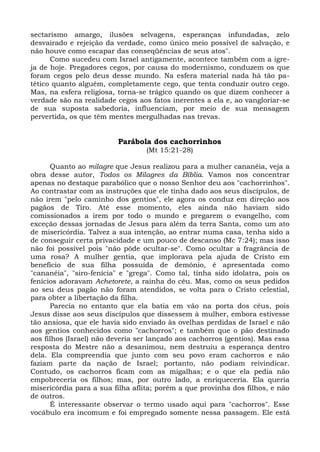 sectarismo amargo, ilusões selvagens, esperanças infundadas, zelo
desvairado e rejeição da verdade, como único meio possível de salvação, e
não houve como escapar das conseqüências de seus atos".
      Como sucedeu com Israel antigamente, acontece também com a igre-
ja de hoje. Pregadores cegos, por causa do modernismo, conduzem os que
foram cegos pelo deus desse mundo. Na esfera material nada há tão pa-
tético quanto alguém, completamente cego, que tenta conduzir outro cego.
Mas, na esfera religiosa, torna-se trágico quando os que dizem conhecer a
verdade são na realidade cegos aos fatos inerentes a ela e, ao vangloriar-se
de sua suposta sabedoria, influenciam, por meio de sua mensagem
pervertida, os que têm mentes mergulhadas nas trevas.


                          Parábola dos cachorrinhos
                                  (Mt 15:21-28)

      Quanto ao milagre que Jesus realizou para a mulher cananéia, veja a
obra desse autor, Todos os Milagres da Bíblia. Vamos nos concentrar
apenas no destaque parabólico que o nosso Senhor deu aos "cachorrinhos".
Ao contrastar com as instruções que ele tinha dado aos seus discípulos, de
não irem "pelo caminho dos gentios", ele agora os conduz em direção aos
pagãos de Tiro. Até esse momento, eles ainda não haviam sido
comissionados a irem por todo o mundo e pregarem o evangelho, com
exceção dessas jornadas de Jesus para além da terra Santa, como um ato
de misericórdia. Talvez a sua intenção, ao entrar numa casa, tenha sido a
de conseguir certa privacidade e um pouco de descanso (Mc 7:24); mas isso
não foi possível pois "não pôde ocultar-se". Como ocultar a fragrância de
uma rosa? A mulher gentia, que implorava pela ajuda de Cristo em
benefício de sua filha possuída de demônio, é apresentada como
"cananéia", "siro-fenícia" e "grega". Como tal, tinha sido idolatra, pois os
fenícios adoravam Achetorete, a rainha do céu. Mas, como os seus pedidos
ao seu deus pagão não foram atendidos, se volta para o Cristo celestial,
para obter a libertação da filha.
      Parecia no entanto que ela batia em vão na porta dos céus, pois
Jesus disse aos seus discípulos que dissessem à mulher, embora estivesse
tão ansiosa, que ele havia sido enviado às ovelhas perdidas de Israel e não
aos gentios conhecidos como "cachorros"; e também que o pão destinado
aos filhos (Israel) não deveria ser lançado aos cachorros (gentios). Mas essa
resposta do Mestre não a desanimou, nem destruiu a esperança dentro
dela. Ela compreendia que junto com seu povo eram cachorros e não
faziam parte da nação de Israel; portanto, não podiam reivindicar.
Contudo, os cachorros ficam com as migalhas; e o que ela pedia não
empobreceria os filhos; mas, por outro lado, a enriqueceria. Ela queria
misericórdia para a sua filha aflita; porém a que provinha dos filhos, e não
de outros.
      É interessante observar o termo usado aqui para "cachorros". Esse
vocábulo era incomum e foi empregado somente nessa passagem. Ele está
 