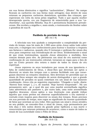 em sua forma diminutiva e significa "cachorrinhos", "filhotes". No campo
ficavam os cachorros em sua forma mais selvagem; mas dentro de casa
estavam os pequenos cachorros domésticos, queridos das crianças, que
esperavam em volta da mesa pelas migalhas. Tudo o que aquela mulher
desesperada queria, era um fragmento de misericórdia para a sua "ca-
chorrinha", sua querida filhinha. Sua fé e persistência finalmente prevale-
ceram. Ela recebeu a migalha e, mais ainda, o testemunho do Senhor sobre
a grandeza de sua fé.


                      Parábola da previsão do tempo
                                  (Mt 16:1-4)

      A televisão nos tem ajudado a compreender a complexidade da pre-
visão do tempo, mas há mais de 1.900 anos atrás Jesus sabia tudo sobre
essa arte, e empregou seu conhecimento para ilustrar e iluminar a resposta
aos fariseus e saduceus, quando eles O tentaram e pediram-lhe sinais dos
céus para comprovar sua reivindicação de ser Deus. Evidentemente o sinal
de que eram testemunhas, quando Jesus alimentou a multidão, fora
comum demais para eles. Ao pleitearem um sinal do céu material como
confirmação de um testemunho celestial, tornaram-se cegos para o fato de
que no Cristo perante eles estava o maior de todos os sinais do céu
espiritual.
      Jesus reprovou os seus tentadores por causa de sua ignorância e
falta de conhecimento de Deus, e disse-lhes que deveriam ser aptos a
discernir os sinais dos tempos com a mesma facilidade com que conse-
guiam discernir as estações climáticas. Eles deveriam ter percebido que os
sinais de Deus sempre são simples de serem distinguidos e que a grande
quantidade de pecados os quais cometiam era um sinal de sua iminente
condenação. Jesus cita as seguintes expressões: "Chegada a tarde, dizeis:
'Haverá bom tempo' [...] e, de manhã: 'Hoje haverá tempestade'". Há um
pensamento anti-. go o qual diz que uma manhã avermelhada significa
uma advertência aos pastores e, por outro lado, uma noite avermelhada
significa descanso. Jesus aplica a sua ilustração com grande ênfase
àqueles que eram peritos em observar superficialmente o céu material e
contudo eram inaptos para discernir os sinais dos tempos. Eram precisos
em sua previsão do tempo, mas cegos ao significado da enorme quantidade
de fatos que ocorriam ao seu redor. Eles queriam um sinal e Jesus atendeu
ao seu pedido, ao conceder-lhes o sinal de Jonas, cuja permanência por
três dias e três noites dentro do grande peixe tipificava a sua morte e
ressurreição que estavam próximas de acontecer, como o maior de todos os
sinais de sua autoridade como o Filho de Deus.

                            Parábola do fermento
                                  (Mt 16:6-12)

     Já fizemos menção à figura do fermento. Aqui notamos que o
 
