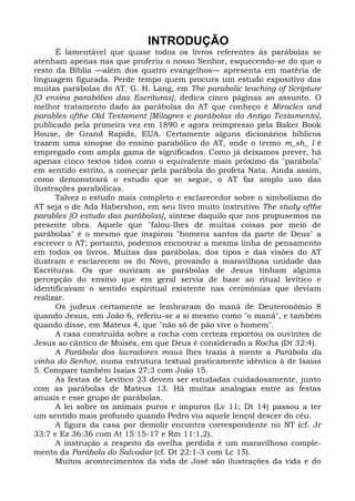 INTRODUÇÃO
      É lamentável que quase todos os livros referentes às parábolas se
atenham apenas nas que proferiu o nosso Senhor, esquecendo-se do que o
resto da Bíblia —além dos quatro evangelhos— apresenta em matéria de
linguagem figurada. Perde tempo quem procura um estudo expositivo das
muitas parábolas do AT. G. H. Lang, em The parabolic teaching of Scripture
[O ensino parabólico das Escrituras], dedica cinco páginas ao assunto. O
melhor tratamento dado às parábolas do AT que conheço é Miracles and
parables ofthe Old Testament [Milagres e parábolas do Antigo Testamento],
publicado pela primeira vez em 1890 e agora reimpresso pela Baker Book
House, de Grand Rapids, EUA. Certamente alguns dicionários bíblicos
trazem uma sinopse do ensino parabólico do AT, onde o termo m_sh_ l é
empregado com ampla gama de significados. Como já deixamos prever, há
apenas cinco textos tidos como o equivalente mais próximo da "parábola"
em sentido estrito, a começar pela parábola do profeta Nata. Ainda assim,
como demonstrará o estudo que se segue, o AT faz amplo uso das
ilustrações parabólicas.
      Talvez o estudo mais completo e esclarecedor sobre o simbolismo do
AT seja o de Ada Habershon, em seu livro muito instrutivo The study ofthe
parables [O estudo das parábolas], síntese daquilo que nos propusemos na
presente obra. Aquele que "falou-lhes de muitas coisas por meio de
parábolas" é o mesmo que inspirou "homens santos da parte de Deus" a
escrever o AT; portanto, podemos encontrar a mesma linha de pensamento
em todos os livros. Muitas das parábolas, dos tipos e das visões do AT
ilustram e esclarecem os do Novo, provando a maravilhosa unidade das
Escrituras. Os que ouviram as parábolas de Jesus tinham alguma
percepção do ensino que em geral servia de base ao ritual levítico e
identificavam o sentido espiritual existente nas cerimônias que deviam
realizar.
      Os judeus certamente se lembraram do maná de Deuteronômio 8
quando Jesus, em João 6, referiu-se a si mesmo como "o maná", e também
quando disse, em Mateus 4, que "não só de pão vive o homem".
      A casa construída sobre a rocha com certeza reportou os ouvintes de
Jesus ao cântico de Moisés, em que Deus é considerado a Rocha (Dt 32:4).
      A Parábola dos lavradores maus lhes trazia à mente a Parábola da
vinha do Senhor, numa estrutura textual praticamente idêntica à de Isaías
5. Compare também Isaías 27:3 com João 15.
      As festas de Levítico 23 devem ser estudadas cuidadosamente, junto
com as parábolas de Mateus 13. Há muitas analogias entre as festas
anuais e esse grupo de parábolas.
      A lei sobre os animais puros e impuros (Lv 11; Dt 14) passou a ter
um sentido mais profundo quando Pedro viu aquele lençol descer do céu.
      A figura da casa por demolir encontra correspondente no NT (cf. Jr
33:7 e Ez 36:36 com At 15:15-17 e Rm 11:1,2).
      A instrução a respeito da ovelha perdida é um maravilhoso comple-
mento da Parábola do Salvador (cf. Dt 22:1-3 com Lc 15).
      Muitos acontecimentos da vida de José são ilustrações da vida e do
 