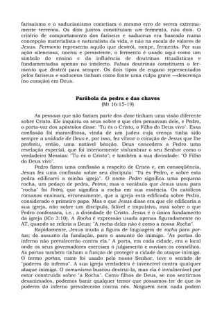 farisaísmo e o saducianismo cometiam o mesmo erro de serem extrema-
mente terrenos. Os dois juntos constituíam um fermento, não dois. O
critério de comportamento dos fariseus e saduceus era baseado numa
concepção materialista e naturalista da vida, e não na escala de valores de
Jesus. Fermento representa aquilo que destrói, rompe, fermenta. Por sua
ação silenciosa, nociva e persistente, o fermento é usado aqui como um
símbolo do ensino e da influência de doutrinas ritualísticas e
fundamentadas apenas no intelecto. Falsas doutrinas constituem o fer-
mento que destrói para sempre. Os dois tipos de engano representados
pelos fariseus e saduceus tinham como fonte uma culpa grave —descrença
(no coração) em Deus.


                       Parábola da pedra e das chaves
                                  (Mt 16:15-19)

      As pessoas que não faziam parte dos doze tinham uma visão diferente
sobre Cristo. Ele inquiriu os seus sobre o que eles pensavam dele, e Pedro,
o porta-voz dos apóstolos disse: "Tu és o Cristo, o Filho do Deus vivo". Essa
confissão foi maravilhosa, vinda de um judeu cuja crença tinha sido
sempre a unidade de Deus e, por isso, fez vibrar o coração de Jesus que lhe
proferiu, então, uma notável bênção. Deus concedera a Pedro uma
revelação especial, que foi interiormente vislumbrar o seu Senhor como o
verdadeiro Messias: "Tu és o Cristo"; e também a sua divindade: "O Filho
do Deus vivo".
      Pedro fizera uma confissão a respeito de Cristo e, em conseqüência,
Jesus fez uma confissão sobre seu discípulo: "Tu és Pedro, e sobre esta
pedra edificarei a minha igreja". O nome Pedro significa uma pequena
rocha, um pedaço de pedra, Petros; mas o vocábulo que Jesus usou para
"rocha" foi Petra, que significa a rocha em sua essência. Os católicos
romanos ensinam, erroneamente, que a igreja está edificada sobre Pedro,
considerado o primeiro papa. Mas o que Jesus disse era que ele edificaria a
sua igreja, não sobre um discípulo, falível e impulsivo, mas sobre o que
Pedro confessara, i.e., a divindade de Cristo. Jesus é o único fundamento
da igreja (ICo 3:10). A Rocha é expressão usada apenas figuradamente no
AT, quando se referia a Deus: "A rocha deles não é como a nossa Rocha".
      Rapidamente, Jesus muda a figura de linguagem de rocha para por-
tas; do assunto da fundação, para o assunto do inimigo. "As portas do
inferno não prevalecerão contra ela." A porta, em cada cidade, era o local
onde os seus governadores exerciam o julgamento e ouviam os conselhos.
As portas também tinham a função de proteger a cidade do ataque inimigo.
O termo portas, como foi usado pelo nosso Senhor, teve o sentido de
"poderes do inferno". A sua igreja verdadeira é invencível contra qualquer
ataque inimigo. O comunismo buscou destruí-la, mas ela é invulnerável por
estar construída sobre "a Rocha". Como filhos de Deus, se nos sentirmos
desanimados, podemos banir qualquer temor que possamos ter de que os
poderes do inferno prevalecerão contra nós. Ninguém nem nada podem
 
