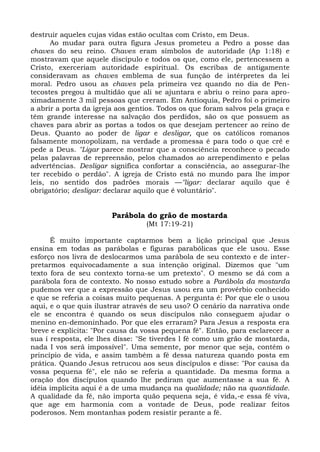 destruir aqueles cujas vidas estão ocultas com Cristo, em Deus.
      Ao mudar para outra figura Jesus prometeu a Pedro a posse das
chaves do seu reino. Chaves eram símbolos de autoridade (Ap 1:18) e
mostravam que aquele discípulo e todos os que, como ele, pertencessem a
Cristo, exerceriam autoridade espiritual. Os escribas de antigamente
consideravam as chaves emblema de sua função de intérpretes da lei
moral. Pedro usou as chaves pela primeira vez quando no dia de Pen-
tecostes pregou à multidão que ali se ajuntara e abriu o reino para apro-
ximadamente 3 mil pessoas que creram. Em Antioquia, Pedro foi o primeiro
a abrir a porta da igreja aos gentios. Todos os que foram salvos pela graça e
têm grande interesse na salvação dos perdidos, são os que possuem as
chaves para abrir as portas a todos os que desejam pertencer ao reino de
Deus. Quanto ao poder de ligar e desligar, que os católicos romanos
falsamente monopolizam, na verdade a promessa é para todo o que crê e
pede a Deus. "Ligar parece mostrar que a consciência reconhece o pecado
pelas palavras de repreensão, pelos chamados ao arrependimento e pelas
advertências. Desligar significa confortar a consciência, ao assegurar-lhe
ter recebido o perdão". A igreja de Cristo está no mundo para lhe impor
leis, no sentido dos padrões morais —"ligar: declarar aquilo que é
obrigatório; desligar: declarar aquilo que é voluntário".


                        Parábola do grão de mostarda
                                  (Mt 17:19-21)

      É muito importante captarmos bem a lição principal que Jesus
ensina em todas as parábolas e figuras parabólicas que ele usou. Esse
esforço nos livra de deslocarmos uma parábola de seu contexto e de inter-
pretarmos equivocadamente a sua intenção original. Dizemos que "um
texto fora de seu contexto torna-se um pretexto". O mesmo se dá com a
parábola fora de contexto. No nosso estudo sobre a Parábola da mostarda
pudemos ver que a expressão que Jesus usou era um provérbio conhecido
e que se referia a coisas muito pequenas. A pergunta é: Por que ele o usou
aqui, e o que quis ilustrar através de seu uso? O cenário da narrativa onde
ele se encontra é quando os seus discípulos não conseguem ajudar o
menino en-demoninhado. Por que eles erraram? Para Jesus a resposta era
breve e explícita: "Por causa da vossa pequena fé". Então, para esclarecer a
sua í resposta, ele lhes disse: "Se tiverdes l fé como um grão de mostarda,
nada I vos será impossível". Uma semente, por menor que seja, contém o
princípio de vida, e assim também a fé dessa natureza quando posta em
prática. Quando Jesus retrucou aos seus discípulos e disse: "Por causa da
vossa pequena fé", ele não se referia a quantidade. Da mesma forma a
oração dos discípulos quando lhe pediram que aumentasse a sua fé. A
idéia implícita aqui é a de uma mudança na qualidade; não na quantidade.
A qualidade da fé, não importa quão pequena seja, é vida,-e essa fé viva,
que age em harmonia com a vontade de Deus, pode realizar feitos
poderosos. Nem montanhas podem resistir perante a fé.
 