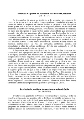 Parábola da pedra de moinho e das ovelhas perdidas
                                  (Mt 18:1-14)

       As ilustrações da pedra de moinho, a de amputar um membro do
corpo, a de arrancar fora um olho e a das ovelhas extraviadas ocorrem na
narrativa sobre a resposta de nosso Senhor à pergunta dos discípulos
sobre quem era o maior no reino. Esse capítulo poderia muito bem ser
chamado O Texto da Criança, porque Jesus tomou um menino e o colocou
no meio dos discípulos e ensinou-lhes sobre a humildade que precisavam
possuir. Ao almejar grandeza, eles deveriam ser lembrados de que a
ambição pode ser sinônimo de impaciência e pode muito bem esmagar
outras pessoas debaixo de seus pés, para subirem a escada e chegarem ao
topo. O tipo errado de ambição pode afogar os homens na perdição e fazê-
los afundar outros, assim como procederam. Richard Glover coloca de
maneira contundente: "A mão da selvajaria ambiciosa deveria ser
amputada; o olho da cobiça ambiciosa deveria ser extirpado; o pé da
obstinação insensata deveria ser cortado".
       A linguagem extremamente descritiva de nosso Senhor prescreve um
tratamento bem apropriado para todas as ambições carnais: devem morrer
à mingua; precisam ser sacrificadas. A menos que sejamos simples e
desprovidos de todo orgulho, como uma pequena criança, não serviremos
para ser usados pelo Mestre. Ao empregar a ilustração das ovelhas
perdidas, Jesus mostrou o valor de uma criança, a figura que nos
demonstra o conceito de grandeza do seu reino. E crianças, por serem
filhos, não devem ser negligenciadas ou desprezadas, pois não é da vontade
do Pai que alguma delas pereça. Pelos padrões divinos, o valor das crianças
é sugerido pelo fato de que o Pai, o Filho e os anjos estão em comunhão
com elas. Seus anjos sempre contemplam a face do Pai, e têm acesso a ele
a favor das crianças que estão sob os seus cuidados; o Filho, que é o Bom
Pastor, está sempre em busca dos pequeninos; o Pai não quer que alguma
delas pereça. Aqueles que semelhantes às crianças no coração possuem a
saúde espiritual, característica das crianças, deveriam notar bem essas
verdades à medida que procuram ganhar os jovens para Cristo.


             Parábola do perdão e do servo sem misericórdia
                                 (Mt 18:21-35)

      O valor dessa parábola de Cristo é reconhecido por muitos, e nela ele
registra a ilustração do perdão, não o de Deus concedido ao homem (em-
bora isso esteja nas entrelinhas), mas o do homem em direção ao próprio
ser humano. Contendas entre irmãos é algo grave e pode facilmente
transformar-se em "ofensa" que leva a pessoa a tropeçar e a impede de
progredir no caminho da santidade. Ao tratar do assunto, nosso Senhor é
explícito quanto ao tratamento que os ferimentos, os que ferem e os feridos
 