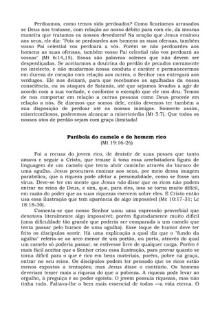 Perdoamos, como temos sido perdoados? Como ficaríamos arrasados
se Deus nos tratasse, com relação ao nosso débito para com ele, da mesma
maneira que tratamos os nossos devedores! Na oração que Jesus ensinou
aos seus, ele diz: "Pois se perdoardes aos homens as suas ofensas, também
vosso Pai celestial vos perdoará a vós. Porém se não perdoardes aos
homens as suas ofensas, também vosso Pai celestial não vos perdoará as
vossas" (Mt 6:14,15). Essas são palavras solenes que não devem ser
desperdiçadas. Se aceitarmos a doutrina do perdão de pecados meramente
no intelecto, e não mudarmos nossa conduta e caráter e permanecermos
em dureza de coração com relação aos outros, o Senhor nos entregará aos
verdugos. Ele nos deixará, para que recebamos as agulhadas da nossa
consciência, ou os ataques de Satanás, até que sejamos levados a agir de
acordo com a sua vontade, e conforme o exemplo que ele nos deu. Temos
de nos comportar em relação a outras pessoas como Deus procede em
relação a nós. Se dizemos que somos dele, então devemos ter também a
sua disposição de perdoar até os nossos inimigos. Somente assim,
misericordiosos, poderemos alcançar a misericórdia (Mt 5:7). Que todos os
nossos atos de perdão sejam com graça ilimitada!


                   Parábola do camelo e do homem rico
                                  (Mt 19:16-26)

      Foi a recusa do jovem rico, de desistir de suas posses que tanto
amava e seguir a Cristo, que trouxe à tona essa arrebatadora figura de
linguagem de um camelo que tenta abrir caminho através do buraco de
uma agulha. Jesus procurava ensinar aos seus, por meio dessa imagem
parabólica, que a riqueza pode afetar a personalidade, como se fosse um
vírus. Deve-se ter em mente que Jesus não disse que os ricos não podem
entrar no reino de Deus, e sim, que, para eles, isso se torna muito difícil,
em razão do poder que as suas riquezas exercem sobre eles. E Cristo então
usa essa ilustração que tem aparência de algo impossível (Mc 10:17-31; Lc
18:18-30).
      Comenta-se que nosso Senhor usou uma expressão proverbial que
denotava literalmente algo impossível; porém figuradamente muito difícil
(uma dificuldade tão grande que poderia ser comparada a um camelo que
tenta passar pelo buraco de uma agulha). Esse toque de humor deve ter
feito os discípulos sorrir. Há uma explicação a qual diz que o "fundo da
agulha" referia-se ao arco menor de um portão, ou porta, através do qual
um camelo só poderia passar, se estivesse livre de qualquer carga. Porém é
mais fácil aceitar que o Senhor criou essa ilustração, para provar quanto se
torna difícil para o que é rico em bens materiais, porém, pobre na graça,
entrar no seu reino. Os discípulos podem ter pensado que os ricos estão
menos expostos a tentações; mas Jesus disse o contrário. Os homens
deveriam temer mais a riqueza do que a pobreza. A riqueza pode levar ao
orgulho, à preguiça e ao poder egoísta. O jovem possuía riquezas, mas não
tinha tudo. Faltava-lhe o bem mais essencial de todos —a vida eterna. O
 