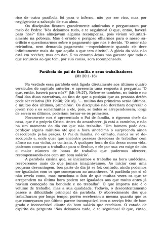 rico de outra parábola foi para o inferno, não por ser rico, mas por
negligenciar a salvação de sua alma.
       Os discípulos ficaram grandemente admirados e perguntaram por
meio de Pedro: "Nós deixamos tudo, e te seguimos! O que, então, haverá
para nós?" Eles almejavam alguma recompensa, pois viviam voluntari-
amente na pobreza. Mas é errado e perigoso olharmos para o nosso sa-
crifício e questionarmos sobre o pagamento que nos é devido. "O amor não
reivindica, nem demanda pagamento —especialmente quando ele deve
infinitamente mais do que aquilo a que tem direito". A glória da vida não
está em receber, mas em dar. E no entanto Jesus nos garante que todo o
que renuncia ao que tem, por sua causa, será recompensado.


              Parábola do pai de família e seus trabalhadores
                                   (Mt 20:1-16)

      Na verdade essa parábola está ligada diretamente aos últimos quatro
versículos do capítulo anterior, e apresenta uma resposta à pergunta: "O
que, então, haverá para nós?" (Mt 19:27). Refere-se também, no início e no
final das duas narrativas, ao fato de que a posição que as pessoas detêm
pode ser relativa (Mt 19:30; 20:16). "... muitos dos primeiros serão últimos,
e muitos dos últimos, primeiros". Os discípulos não deveriam desprezar o
jovem rico e os semelhantes a ele, pois, se todos se arrependessem, longe
de serem os últimos, poderiam tornar-se os primeiros.
      Novamente nos é apresentado o Pai de família, o rigoroso chefe da
casa, que é o próprio Cristo. Antes do amanhecer, já está a caminho, e não
há um momento do dia em que não trabalhe. "Um homem pode des-
perdiçar alguns minutos até que a hora undécima o surpreenda ainda
desocupado pelas praças. O Pai de família, no entanto, nunca se vê de-
socupado e, onde quer que encontre pessoas desejosas de trabalhar com
afinco na sua vinha, as contrata. A qualquer hora do dia dessa nossa vida,
podemos começar a trabalhar para o Senhor, e ele por sua vez exige de nós
o maior número de horas de trabalho que pudermos oferecer,
recompensando-nos com um bom salário".
      A parábola ensina que, se iniciarmos o trabalho na hora undécima,
receberemos mais do que jamais imaginávamos. Ao iniciar com uma
pequena desvantagem, boa parte do dia já se foi; contudo, ainda podemos
ser igualados com os que começaram ao amanhecer. "A parábola por si só
não revela como, mas menciona o fato de que muitas vezes os que se
arrependem na última hora podem ser igualados aos que muito antes já
haviam começado na bondade e no trabalho". O que importa não é o
volume de trabalho, mas a sua qualidade. Todavia, o descontentamento
parece a dificuldade principal da parábola. O aborrecimento dos que
trabalharam por longo tempo, porém receberam a mesma quantia que os
que começaram por último parece incompatível com o serviço feito de bom
grado e inconcebível diante do bom salário que recebiam. O estado de
espírito da pergunta "Nós deixamos tudo, e te seguimos! O que, então,
 