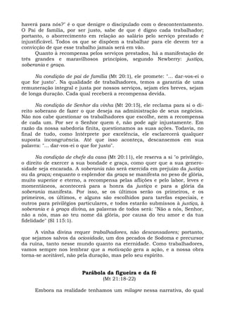 haverá para nós?" é o que denigre o discipulado com o descontentamento.
O Pai de família, por ser justo, sabe de que é digno cada trabalhador;
portanto, o aborrecimento em relação ao salário pelo serviço prestado é
injustificável. Todos os que se dispõem a trabalhar para ele devem ter a
convicção de que esse trabalho jamais será em vão.
      Quanto à recompensa pelos serviços prestados, há a manifestação de
três grandes e maravilhosos princípios, segundo Newberry: justiça,
soberania e graça.

      Na condição de pai de família (Mt 20:1), ele promete: "... dar-vos-ei o
que for justo". Na qualidade de trabalhadores, temos a garantia de uma
remuneração integral e justa por nossos serviços, sejam eles breves, sejam
de longa duração. Cada qual receberá a recompensa devida.

      Na condição de Senhor da vinha (Mt 20:15), ele reclama para si o di-
reito soberano de fazer o que deseja na administração de seus negócios.
Não nos cabe questionar os trabalhadores que escolhe, nem a recompensa
de cada um. Por ser o Senhor quem é, não pode agir injustamente. Em
razão da nossa sabedoria finita, questionamos as suas ações. Todavia, no
final de tudo, como Intérprete por excelência, ele esclarecerá qualquer
suposta incongruência. Até que isso aconteça, descansemos em sua
palavra: "... dar-vos-ei o que for justo".

       Na condição de chefe da casa (Mt 20:11), ele reserva a si "o privilégio,
o direito de exercer a sua bondade e graça, como quer que a sua genero-
sidade seja encarada. A soberania não será exercida em prejuízo da justiça
ou da graça; enquanto o esplendor da graça se manifesta no peso de glória,
muito superior e eterno, a recompensa pelas aflições e pelo labor, leves e
momentâneos, acontecerá para a honra da justiça e para a glória da
soberania manifesta. Por isso, se os últimos serão os primeiros, e os
primeiros, os últimos, e alguns são escolhidos para tarefas especiais, e
outros para privilégios particulares, e todos estarão submissos à justiça, à
soberania e à graça divina, as palavras de todos será: "Não a nós, Senhor,
não a nós, mas ao teu nome dá glória, por causa do teu amor e da tua
fidelidade" (Sl 115:1).

     A vinha divina requer trabalhadores, não descansadores; portanto,
que sejamos salvos da ociosidade, um dos pecados de Sodoma e precursor
da ruína, tanto nesse mundo quanto na eternidade. Como trabalhadores,
vamos sempre nos lembrar que a motivação gera a ação, e a nossa obra
torna-se aceitável, não pela duração, mas pelo seu espírito.


                          Parábola da figueira e da fé
                                   (Mt 21:18-22)

     Embora na realidade tenhamos um milagre nessa narrativa, do qual
 