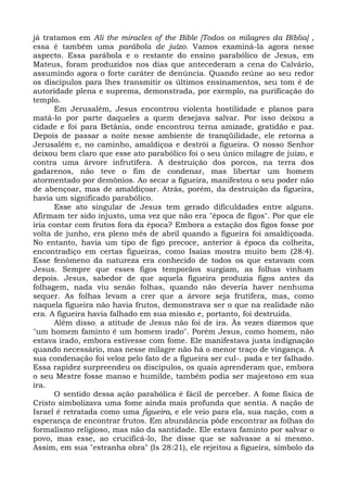 já tratamos em Ali the miracles of the Bible [Todos os milagres da Bíblia] ,
essa é também uma parábola de juízo. Vamos examiná-la agora nesse
aspecto. Essa parábola e o restante do ensino parabólico de Jesus, em
Mateus, foram produzidos nos dias que antecederam a cena do Calvário,
assumindo agora o forte caráter de denúncia. Quando reúne ao seu redor
os discípulos para lhes transmitir os últimos ensinamentos, seu tom é de
autoridade plena e suprema, demonstrada, por exemplo, na purificação do
templo.
      Em Jerusalém, Jesus encontrou violenta hostilidade e planos para
matá-lo por parte daqueles a quem desejava salvar. Por isso deixou a
cidade e foi para Betânia, onde encontrou terna amizade, gratidão e paz.
Depois de passar a noite nesse ambiente de tranqüilidade, ele retorna a
Jerusalém e, no caminho, amaldiçoa e destrói a figueira. O nosso Senhor
deixou bem claro que esse ato parabólico foi o seu único milagre de juízo, e
contra uma árvore infrutífera. A destruição dos porcos, na terra dos
gadarenos, não teve o fim de condenar, mas libertar um homem
atormentado por demônios. Ao secar a figueira, manifestou o seu poder não
de abençoar, mas de amaldiçoar. Atrás, porém, da destruição da figueira,
havia um significado parabólico.
      Esse ato singular de Jesus tem gerado dificuldades entre alguns.
Afirmam ter sido injusto, uma vez que não era "época de figos". Por que ele
iria contar com frutos fora da época? Embora a estação dos figos fosse por
volta de junho, era pleno mês de abril quando a figueira foi amaldiçoada.
No entanto, havia um tipo de figo precoce, anterior à época da colheita,
encontradiço em certas figueiras, como Isaías mostra muito bem (28:4).
Esse fenômeno da natureza era conhecido de todos os que estavam com
Jesus. Sempre que esses figos temporãos surgiam, as folhas vinham
depois. Jesus, sabedor de que aquela figueira produzia figos antes da
folhagem, nada viu senão folhas, quando não deveria haver nenhuma
sequer. As folhas levam a crer que a árvore seja frutífera, mas, como
naquela figueira não havia frutos, demonstrava ser o que na realidade não
era. A figueira havia falhado em sua missão e, portanto, foi destruída.
      Além disso; a atitude de Jesus não foi de ira. Às vezes dizemos que
"um homem faminto é um homem irado". Porém Jesus, como homem, não
estava irado, embora estivesse com fome. Ele manifestava justa indignação
quando necessário, mas nesse milagre não há o menor traço de vingança. A
sua condenação foi veloz pelo fato de a figueira ser cul-. pada e ter falhado.
Essa rapidez surpreendeu os discípulos, os quais aprenderam que, embora
o seu Mestre fosse manso e humilde, também podia ser majestoso em sua
ira.
      O sentido dessa ação parabólica é fácil de perceber. A fome física de
Cristo simbolizava uma fome ainda mais profunda que sentia. A nação de
Israel é retratada como uma figueira, e ele veio para ela, sua nação, com a
esperança de encontrar frutos. Em abundância pôde encontrar as folhas do
formalismo religioso, mas não da santidade. Ele estava faminto por salvar o
povo, mas esse, ao crucificá-lo, lhe disse que se salvasse a si mesmo.
Assim, em sua "estranha obra" (Is 28:21), ele rejeitou a figueira, símbolo da
 