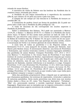 reinado de nosso Senhor.
      A narrativa da vinha de Nabote nos faz lembrar da Parábola dos la-
vradores maus, retratada por Jesus.
      A Parábola do juiz iníquo assemelha-se à experiência da sunamita
(2Rs 8), que clamou ao rei pela sua terra e pela sua casa.
      A compra de um campo (Jr 32) vincula-se à Parábola do tesouro es-
condido (Mt 13).
      A vestimenta do profeta Josué em forma de parábola (Zc 3) pode ser
posta lado a lado com a Parábola do filho pródigo (Lc 15).
      A visão de Zacarias do efa corresponde em muitos aspectos à
Parábola do fermento.
      Sobre o simbolismo dos Salmos, 78:2 pode ser associado a Mateus
13:34,35, o Salmo 1 a Mateus 24:45-51 e o Salmo 2 à Parábola dos lavra-
dores maus. O Salmo 23 fica ainda mais precioso ao lado de João 10. O
Salmo 45, que descreve uma noiva e o seu atavio encantador, corresponde
às Bodas do Cordeiro (Ap 19). O Salmo 19, em que o noivo sai de seu quar-
to e se alegra, como um homem forte que participa de uma corrida, remete
à encarnação do Verbo e ao retorno glorioso do nosso Senhor Jesus.
      A mais bela de todas as parábolas é a da Pequena cidade, em
Eclesiastes 9:13-17, uma maquete do mundo, atacado por Satanás, mas
liberto pelo Senhor Jesus. É interessante observar, nos livros de Provérbios
e Eclesiastes, que muitos versículos contêm a mesma linguagem simbólica
das parábolas de nosso Senhor. Compare Provérbios 12:7, 24:3 e 14:11
com Mateus 7 e ICoríntios 3. Os versos finais de Provérbios 4 nos fazem
lembrar de muitas parábolas do Senhor, especialmente daquela que ensina
aos discípulos que a corrupção brota não daquilo que entra pela boca em
forma de alimento, mas do que sai da boca, em palavras. Em meio às
palavras de Salomão, existem referências à se-meadura e à sega. Compare
Provérbios 11:24 com 2Coríntios 9:6; Provérbios 11:18 e 22:8 com Gaiatas
6:7; Provérbios 11:4,28 com a Parábola do rico e Lázaro, em Lucas 16; Pro-
vérbios 12:12 com João 15; Provérbios 28:19 com a Parábola do filho
pródigo; Provérbios 13:7 faz referência ao que vendeu tudo o que tinha para
que pudesse comprar o campo e a pérola.
      Além das parábolas propriamente ditas e daquilo que se aproxima do
que chamamos parábolas, há centenas de expressões, versículos e palavras
de natureza parabólica. Seria muito proveitoso nos deter-mos nos muitos
títulos dados a Deus no AT, como "Um Pequeno Santuário", "Fortaleza",
"Mãe" etc, procurando mostrar o sentido espiritual dessas figuras de
linguagem. Esperamos que os exemplos que se seguem estimulem o estudo
mais profundo desse aspecto envolvente da verdade bíblica.




                AS PARÁBOLAS DOS LIVROS HISTÓRICOS
 