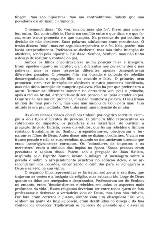 fingem. Não são hipócritas. Não são contraditórios. Sabem que são
pecadores e o afirmam claramente.

      O segundo disse: "Eu vou, senhor, mas não foi". Disse uma coisa e
fez. outra. Era contraditório. Havia um conflito entre o que dizia e o que fa-
zia, entre o que prometia e o que cumpria. Na presença do pai ocultou a
decisão de não obedecer. Suas palavras aduladoras eram mentirosas. O
irmão dissera "não", mas em seguida arrependeu-se e foi. Nele, porém, não
havia arrependimento. Professou-se obediente, mas não tinha intenção de
obedecer, sendo pois hipócrita. Ele disse "Senhor, Senhor", mas não tinha
o desejo de realizar a vontade do pai.
      Ambos os filhos encontravam-se numa posição falsa e insegura.
Eram opostos quanto ao caráter; eram diferentes nos pensamentos e nas
palavras, mas as suas respostas diferentes apenas demonstravam
diferentes pecados. O primeiro filho era ousado e culpado de rebelião
desavergonhada; o segundo filho era covarde e falso. O primeiro nem
prometeu, nem teve intenção de obedecer; o outro prometeu obediência,
mas não tinha intenção de cumprir a palavra. Não há por que preferir um a
outro. Tornam-se diferentes somente no derradeiro ato, pois o primeiro,
após a recusa brutal, arrepende-se de seu pecado e sai para atender ao pai.
O outro não hesitou em prometer, mas não manteve a palavra. O seu irmão
mudou de mau para bom, mas esse não mudou de bom para mau. Sua
atitude já era premeditada. Não tinha nenhuma intenção de mudar.

      As duas classes. Esses dois filhos tinham por objetivo servir de exem-
plo a dois tipos diferentes de pessoas. O primeiro filho representava os
cobradores de impostos, os pecadores e as meretrizes. Ao ouvirem a
pregação de João Batista, esses dis-solutos, que foram rebeldes e tinham
resistido frontalmente ao Senhor, arrependeram-se, obedeceram e tor-
naram-se filhos de Deus. Antes disso, não se diziam obedientes. Viviam em
franco pecado e não se surpreendiam quando os denunciavam dizendo que
eram incorrigivelmen-te corruptos. Os "cobradores de impostos e as
meretrizes" eram o símbolo dos ímpios na época. Essas pessoas eram
pecadoras e sabiam disso. Porém, sob a pregação de João Batista,
inspirada pelo Espírito Santo, ocorre o milagre. A mensagem sobre o
pecado e sobre o arrependimento penetrou no coração deles, e se ar-
rependeram dos pecados, encontrando o caminho para se achegarem a
Deus e servi-lo na sua vinha.
      O segundo filho representava os fariseus, saduceus e escribas, que
trajavam as vestes e a insígnia da religião, mas estavam tão longe de Deus
quanto os tidos por renegados e desprezados. Professavam ser do Senhor;
no entanto, eram "desobe-dientes e rebeldes em todos os aspectos mais
profundos da vida". Esses religiosos deveriam ser entre todos quem de fato
professasse e detivesse a verdadeira vida de Deus, mas isso não tinham.
Por fora eram corretos e justos, sempre com um obsequioso "Eu vou,
senhor" na ponta da língua; porém, eram destituídos do desejo e da boa
vontade de obedecer. Tipificavam os hebreus do passado que disseram:
 