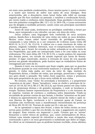 em mais uma parábola condenatória, Jesus mostra quem é, quem o enviou
e a morte que haveria de sofrer nas mãos de seus inimigos. Sem
misericórdia, põe a descoberto como Israel tinha sido infiel ao encargo
sagrado que lhe fora confiado no passado, e também a condenação futura,
por terem traído a confiança neles depositada. Essa parábola é encontrada
nos três primeiros evangelhos (Mc 12:1-12; Lc 20:9-19), e Lucas acrescenta
que foi dirigida à multidão presente, assim como aos principais sacerdotes
e anciãos do povo.
       Antes de mais nada, lembramos os privilégios conferidos a Israel por
Deus, aqui comparado a um viticultor, um pai, um dono da vinha.
       Jesus utilizou uma linguagem bem conhecida de seus ouvintes
judeus, dando-lhes a descrição de uma vinha em todos os seus detalhes.
Muitas vezes lemos sobre Israel investido de privilégios especiais,
comparado a uma videira ou a um conjunto de vi-deiras numa vinha (SI
80:8-15; Is 5:1-7; Ez 15:2-5). A videira era a mais excelente de todas as
plantas, exigindo cuidados extremos, mas re-compensando-os ricamente.
Essa vinha, que é Israel, foi cercada ao redor, achando-se na alta conta de
seu Proprietário, que pode ser interpretado como a lei com todas as suas
ordenanças. Por meio delas (Dt 7:8; Ef 2:14), a nação judaica foi separada
dos demais povos, em virtude da missão especial que havia de desem-
penhar. O lagar construído, alusivo à retenção do sumo da uva quando
jorrava em grande abundância, pode ilustrar aqui os verdadeiros frutos de
consagração por meio da lei.
       Quanto à torre, era necessário que fosse erigida, para que os guardas
ali ficassem quando as uvas estivessem maduras; e o perigo de perdê-la era
grande. A vinha toda podia ser vista da torre de vigia, símbolo do
Proprietário divino, o Senhor da vinha, que protegia, preservava e vigiava o
seu povo desde o passado. Em todos esses aspectos, temos a promessa
feita pelo proprietário de que o fruto seria colhido de sua vinha.
       No entanto, essa "vinha" foi arrendada a lavradores, e o proprietário
"ausentou-se do país". Esses "lavradores" eram os chefes e príncipes de Is-
rael (Jr 33:18; Ez 34:2; Ml 2:7; Mt 23:2,3), que foram postos em uma vinha
rica de promessas divinas e de grandes exemplos, e onde se localizava o
templo. Embora fossem representantes do Proprietário e a ele tivessem de
se reportar, traíram de contínuo a confiança neles depositada. Tendo-os
incumbido de prestar contas do que fariam, o Senhor "ausentou-se do país"
e deixou-os aparentemente sós. Após o plantio inicial da vinha e após se-
rem libertos do Egito, receberem a lei e tomarem posse de Canaã, os
israelitas não receberam mais a manifestação extraordinária da presença
de Deus (Dt 34:10-12). Tiveram de andar por fé e não por vista.
       Ao se aproximar a época dos frutos, o dono da vinha enviou os seus
servos para recolher o que lhe era devido, ou seja, o pagamento em espécie
do aluguel. Esse retorno era imparcial e justo. Cremos que os "servos"
formavam o nobre elenco de profetas, que, como embaixadores de Deus,
tinham uma missão especial de relembrar a nação das suas obrigações,
convocando o povo e os seus governantes à submissão que deles se exigia.
Ao referir-se ao tratamento que os profetas haviam recebido, Jesus afirmou
 