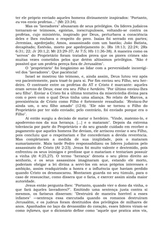 ter ele próprio enviado aqueles homens divinamente inspirados: "Portanto,
eu vos envio profetas..." (Mt 23:34).
      Mas os "lavradores" abusaram de seus privilégios. Os líderes judaicos
tornaram-se teimosos, egoístas, inescrupulosos, voltando-se contra os
profetas, cujo ministério, inspirado por Deus, perturbava a consciência
deles e lhes roubava o respeito do povo. Isaías foi serrado em partes;
Jeremias, apedrejado; Amos, assassinado com um bastão; João Batista,
decapitado; Estêvão, morto por apedrejamento (v. lRs 18:13; 22:24; 2Rs
6:31; 22; Jr 20:1,2; Mt 23:29-37; At 7:5; Hb 11:36-38). A maneira como os
"servos" do Proprietário foram tratados prova que os piores crimes são
muitas vezes cometidos pelos que detêm altíssimos privilégios. "Não é
possível que um profeta pereça fora de Jerusalém".
      O "proprietário" foi longânimo ao lidar com a perversidade incorrigí-
vel dos "lavradores". Que paciência!
      Israel se mostrou tão teimoso, e, ainda assim, Deus lutou vez após
vez pacientemente, para trazê-lo para si. Por fim enviou seu Filho, seu her-
deiro. O contraste entre os profetas do AT e Cristo é marcante: aqueles
eram servos de Deus; esse era seu Filho e herdeiro. "Por último enviou-lhes
seu filho". Enviar a Cristo foi a última tentativa da misericórdia divina para
com o povo com o qual Deus tinha uma aliança. No relato de Marcos, a
preexistência de Cristo como Filho é fortemente ressaltada: "Restava-lhe
ainda um, o seu filho amado" (12:6). "Ele não se tornou o Filho do
Proprietário por ter sido enviado; pelo contrário, foi enviado porque era o
Filho".
      Aí então surgiu a decisão de matar o herdeiro. "Vinde, matemo-lo, e
apoderemo-nos da sua herança. [...] e o mataram". Depois da extrema
tolerância por parte do Proprietário e do seu grande cuidado em receber o
pagamento que aqueles homens lhe deviam, ele arriscou enviar o seu Filho,
pois concluiu que o respeitariam e lhe concederiam a devida reverência.
Mas completaram a medida de sua iniqüidade, pois o mataram
sumariamente. Mais tarde Pedro responsabilizou os líderes judaicos pelo
assassinato de Cristo (At 2:23). Jesus foi muito valente e destemido, pois
enfrentou os seus inimigos e predisse que o matariam e tentariam possuir
a vinha (At 4:25,27). O termo "herança" denota o seu pleno direito ao
senhorio, e os seus assassinos imaginaram que, estando ele morto,
poderiam obrigar a lei divina a servi-los em seus próprios interesses e
ambição, assim readquirindo a honra e a influência que haviam perdido
quando Cristo os desmascarou. Montaram guarda no seu túmulo, para o
caso de ressuscitar, como dissera que o faria, e exercer assim ainda maior
autoridade.
      Jesus então pergunta-lhes: "Portanto, quando vier o dono da vinha, o
que fará àqueles lavradores?". Emitindo uma sentença justa contra si
mesmos, os fariseus disseram: "Destruirá de maneira horrível a esses
infames" —sentença essa executada quando os romanos destruíram
Jerusalém, e os judeus foram destituídos dos privilégios de milhares de
anos. Apanhados no laço da devassidão do coração, esses líderes viram-se
como infames, que o dicionário define como "aquele que pratica atos vis,
 