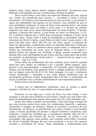 abjetos; torpe, baixo, abjeto; odioso, indigno; detestável". Certamente essa
definição correspondia aos que crucificaram o Senhor da glória!
      Deus nunca deixa a sua vinha nas mãos de infames; por isso, aquela
sua "vinha" foi transferida para outros: "... arrendará a vinha a outros
lavradores". Os fariseus auto-sentenciaram-se sem perceber o que faziam e
agora são informados não apenas do seu destino, mas também de que os
seus privilégios acabaram. O reino de Deus seria tomado deles e da nação
que representavam para ser dado a outro povo, e o Senhor da colheita
esperava que essa outra nação demonstrasse ser mais frutífera. O Senhor
predizia a rejeição dos judeus, à qual Paulo se refere em Romanos 11:15-
23. A profecia registra que a vinha será novamente confiada a Israel. Qual
era essa outra "nação" para a qual foi transferida a autoridade sobre os
interesses de Deus? A Igreja, a que Pedro se refere como "nação santa" e da
qual João fala como "reino" (lPe 2:9; Ap 1:6). Essa "nação" é composta de
todos os regenerados, estabelecida sobre um princípio diferente e unida por
laços diferentes. Entre os membros dessa nação cristã, a cidadania não é
obtida por intermédio da carne, mas do Espírito Santo, e os judeus e
gentios salvos são apenas um. Contudo, a Igreja, mesmo ocupando uma
posição bem mais privilegiada do que Israel, precisa cuidar para não perder
sua posição. A advertência é muito solene: "... removerei do seu lugar o teu
candeeiro..." (Ap 2:5; 3:16).
      Jesus falou da condenação dos que estavam para matá-lo quando
disse que uma "pedra" os reduziria a pó. A grande "pedra angular", que,
graças à sua grandiosidade e majestade, foi rejeitada pelos edificadores
ímpios, era ele próprio. Com palavras duras e antigas profecias, ele declara
que os julgará como Rei (Is 8:14,15). Seus inimigos e os que o rejeitaram
seriam quebrados e reduzidos a pó, como Daniel predissera que as
monarquias gentüicas seriam esmiuçadas (Dn 2:34,35). A condenação da
nação é proferida com a temida sublimidade de uma expressão poética:
      Nunca lestes nas Escrituras:

     A pedra que os edificadores rejeitaram, essa se tornou a pedra
angular; o Senhor fez isto, e é maravilhoso aos nossos olhos?

      Portanto, eu vos digo que o reino de Deus vos será tirado, e será
entregue a um povo que produza os seus frutos. Aquele que cair sobre essa
pedra se despedaçará; mas aquele sobre quem ela cair, será reduzido a pó.
      Israel caiu sobre a pedra e foi quebrado, e não está longe o tempo em
que essa mesma pedra cairá sobre um cristianismo hipócrita e apóstata,
quebrando a imagem em pedaços. Depois de ouvirem a sentença de sua
condenação, os fariseus, ao perceberem que Jesus revelara a sua horrível
culpa, o teriam apanhado ali mesmo e naquele instante o matariam, mas
temeram a reação da multidão que o considerava profeta. Não era ele o
profeta levantado pelo Senhor (Dt 18:15), conhecido, ao revelar a sua
autoridade, não apenas como profeta, mas também como Filho e herdeiro
de Deus? Campbell Morgan diz que essa parábola e as que lhe seguem
revelam a autoridade de Jesus: "Essa autoridade é demonstrada pela
 