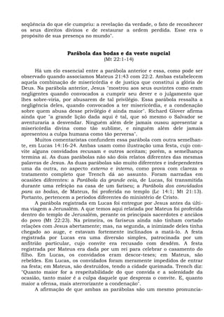 seqüência do que ele cumpriu: a revelação da verdade, o fato de reconhecer
os seus direitos divinos e de restaurar a ordem perdida. Esse era o
propósito de sua presença no mundo".


                  Parábola das bodas e da veste nupcial
                                 (Mt 22:1-14)

      Há um elo essencial entre a parábola anterior e essa, como pode ser
observado quando associamos Mateus 21:43 com 22:2. Ambas estabelecem
aquela combinação de misericórdia e de justiça que constitui a glória de
Deus. Na parábola anterior, Jesus "mostrou aos seus ouvintes como eram
negligentes quando convocados a cumprir seu dever e o julgamento que
lhes sobre-viria, por abusarem de tal privilégio. Essa parábola ressalta a
negligência deles, quando convocados a ter misericórdia, e a condenação
sobre quem abusa desse privilégio é ainda maior". Richard Glover afirma
ainda que "a grande lição dada aqui é tal, que só mesmo o Salvador se
aventuraria a desvendar. Ninguém além dele jamais ousou apresentar a
misericórdia divina como tão sublime, e ninguém além dele jamais
apresentou a culpa humana como tão perversa".
      Muitos comentaristas confundem essa parábola com outra semelhan-
te, em Lucas 14:16-24. Ambas usam como ilustração uma festa, cujo con-
vite alguns convidados recusam e outros aceitam; porém, a semelhança
termina aí. As duas parábolas não são dois relatos diferentes das mesmas
palavras de Jesus. As duas parábolas são muito diferentes e independentes
uma da outra, no aspecto externo e interno, como prova com clareza o
tratamento completo que Trench dá ao assunto. Foram narradas em
ocasiões diferentes: a Parábola da grande ceia, de Lucas, foi transmitida
durante uma refeição na casa de um fariseu; a Parábola dos convidados
para as bodas, de Mateus, foi proferida no templo (Lc 14:1; Mt 21:13).
Portanto, pertencem a períodos diferentes do ministério de Cristo.
      A parábola registrada em Lucas foi entregue por Jesus antes da últi-
ma viagem a Jerusalém. A que temos aqui relatada por Mateus foi proferida
dentro do templo de Jerusalém, perante os principais sacerdotes e anciãos
do povo (Mt 22:23). Na primeira, os fariseus ainda não tinham cortado
relações com Jesus abertamente; mas, na segunda, a inimizade deles tinha
chegado ao auge, e estavam fortemente inclinados a matá-lo. A festa
registrada por Lucas era uma diversão simples, patrocinada por um
anfitrião particular, cujo convite era recusado com desdém. A festa
registrada por Mateus era dada por um rei para celebrar o casamento do
filho. Em Lucas, os convidados eram descor-teses; em Mateus, são
rebeldes. Em Lucas, os convidados foram meramente impedidos de entrar
na festa; em Mateus, são destruídos, tendo a cidade queimada. Trench diz:
"Quanto maior for a respeitabilidade do que convida e a solenidade da
ocasião, tanto maior é a culpa daquele que despreza o convite. E, quanto
maior a ofensa, mais aterrorizante a condenação".
      A afirmação de que ambas as parábolas são um mesmo pronuncia-
 