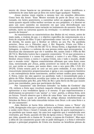 mento de Jesus baseia-se na premissa de que ele nunca modificava a
substância de uma lição que já dera em outro lugar qualquer. Todavia,
      Jesus muitas vezes repetia o mesmo teor em ocasiões diferentes.
Como bem diz Arnot: "Esse 'Mestre enviado da parte de Deus' era acos-
tumado, em lições posteriores, a caminhar sobre as pegadas já trilhadas,
tanto quanto aquela trilha melhor servisse ao seu propósito, e a desviar-se
para um novo caminho no momento em que uma diversificação nas
circunstâncias solicitasse uma variação no tratamento do assunto. Esse é o
método, tanto na natureza quanto na revelação —o método tanto de Deus
quanto do homem".
      Ao examinarmos as características das Bodas do rei, vemos, antes de
mais nada, a realeza do pai, e o objetivo específico da comemoração era a
festa de núpcias do filho. O pai é apresentado como "um rei" e, sem sombra
de dúvida, foi assim que o Senhor se referiu ao seu Pai. Na parábola
anterior, Deus era o Viticultor; aqui, é Rei. Naquela, Cristo era Filho e
herdeiro; nessa, é o Filho do Rei (SI 72:1). Dessa forma, a dignidade da sua
linhagem, a realeza e a nobreza da sua pessoa estão aqui pressupostas. A
Escritura diz claramente que ele é também Rei, assim como é Filho do Rei
(Sl 72:1). Martinho Lutero faz o seguinte comentário: "O rei que promoveu a
festa de casamento é o nosso Pai celestial; o noivo é o seu Filho, nosso
Senhor Jesus Cristo; a noiva é a igreja Cristã, nós e todo o mundo, desde
que o mundo creia". Alguns comentaristas afirmam que uma festa como
essa, mencionada por Jesus, podia acontecer no início do reinado de um
rei, que então se casava, por assim dizer, com o seu povo (lRs 1:5,9; lCr
29:24). Cristo estava para se unir ao seu povo redimido. A sua morte e
ressurreição iminentes proporcionariam à igreja o seu surgimento histórico
e, em conseqüência desse nascimento, ambos seriam unidos para sempre.
A Noiva, como tal, não aparece na parábola; tudo é encaminhado para a
glória do Filho. Habershon acredita que todas as três pessoas da trindade
são representadas pelo Rei, pelo Filho do Rei e pelo Servo do Rei que insiste
junto aos convidados, para que participem da festa.
      Por "casamento" não devemos entender "as bodas do Cordeiro" (Ap
19), embora a festa aqui resultará naquela vibrante união, quando Cristo
apresentar a sua verdadeira Igreja a si mesmo. O que experimentamos e
desfrutamos no presente é um "jantar"; a "ceia", porém, a última festa, será
no futuro. Trench observa que a idéia de uma festa "une as duas imagens
favoritas, sob as quais os profetas da antiga aliança estabeleceram as
bênçãos da Nova e de toda comunhão íntima com Deus: a de uma festa e a
de um casamento".
      João Batista já havia feito referência a Cristo como o "Noivo" (Jo
3:29), designação essa que o próprio Jesus confirmou. Através de todo o AT
a união entre Deus e Israel é tratada sob a figura do pacto matrimonial e,
na parábola que temos aqui, há uma leve sugestão que é estabelecida sem
restrições, por Paulo, quando ele fala da Igreja como a "Esposa" de Cristo; e
por João, quando ele a chama de "A noiva, a esposa do Cordeiro". Mas aqui
a idéia de um casamento quase não se pode distinguir; e a festa é relevante
porque o principal propósito de Cristo era ilustrar os benefícios plenos do
 
