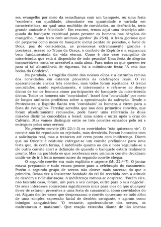 seu evangelho por meio da semelhança com um banquete, ou uma festa
"excelente em qualidade, abundante em quantidade e variada em
características, na qual uma multidão de convidados, ao desfrutá-la, teria
grande amizade e felicidade". Em resumo, temos aqui uma descrição ade-
quada do banquete espiritual posto perante os homens nas bênçãos do
evangelho, "uma festa com animais gordos" (Is 25:6). A festa gloriosa que
ele preparou como mesa de banquete inclui perdão de pecados, o favor de
Deus, paz de consciência, as promessas extremamente grandes e
preciosas, acesso ao Trono da Graça, o conforto do Espírito e a segurança
bem fundamentada da vida eterna. Como é rico esse evangelho de
misericórdia que está à disposição de todo pecador! Uma festa de alegrias
inconcebíveis torna-se acessível a cada alma. Para todos os que querem ter
para si tal abundância de riquezas, há a culminante festa: "A ceia das
bodas do Cordeiro".
       Na parábola, a tragédia diante dos nossos olhos é a estranha recusa
dos convidados em estarem presentes às celebrações reais. O rei
aparentemente enviou três convites, mas todos foram rejeitados. O termo
convidados, usado repetidamente, é interessante e refere-se ao desejo
divino de ter os homens como participantes do banquete da misericórdia
divina. Todos os homens são "convidados". Israel fora "convidado" por meio
de longos anúncios proféticos sobre a aproximação da salvação. Desde o
Pentecostes, o Espírito Santo tem "convidado" os homens a virem para a
festa do evangelho. Fereday acredita que nos dois primeiros convites, que
foram absolutamente recusados, pode haver uma referência às duas
missões distintas concedidas a Israel: uma antes e outra após a cruz do
Calvário. Mas vamos distinguir entre os três convites enviados pelo rei e
entregues pelos seus servos:
       No primeiro convite (Mt 22:1-3) os convidados "não quiseram vir". O
convite não foi repudiado ou rejeitado, mas devolvido. Foram honrados com
a solicitação real, mas a trataram até certo ponto com indiferença. Dizem
que no Oriente é costume entregar-se um convite preliminar para uma
festa que, de certa forma, é indefinido quanto ao dia e hora seguindo-se a
ele outro convite corri a definição de quando o banquete estará realmente
pronto. Mas na parábola os que receberam esse primeiro convite decidiram
omitir-se de ir à festa mesmo antes do segundo convite chegar.
       O segundo convite era mais explícito e urgente (Mt 22:4-7). O jantar
estava preparado e tudo estava pronto para a celebração do casamento.
Porém o segundo grupo de servos não obteve mais sucesso do que o
primeiro. Dessa vez a insistente bondade do rei foi recebida com a atitude
de desdém e ridicularização. A indiferença tornou-se desprezo. "Porém eles,
não fazendo caso, foram, um para o seu campo, outro para o seu negócio".
Os seus interesses comerciais significavam mais para eles do que qualquer
dever de estarem presentes a uma festa de casamento, como convidados do
rei. Alguns dentre esses que desprezaram o convite opuseram-se indo além
de uma simples expressão facial de desdém arrogante, e agiram como
inimigos sanguinários: "O restante, apoderando-se dos servos, os
maltrataram e mataram". Que reação estranha diante de tão imensa
 