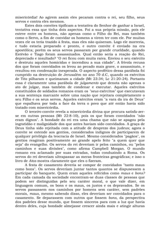 misericórdia! Ao agirem assim eles pecaram contra o rei, seu filho, seus
servos e contra eles mesmos.
       Estes dois convites tipificam a tentativa do Senhor de ganhar a Israel,
tentativa essa que tinha dois aspectos. Foi a sua própria missão, pois ele
esteve entre os homens, não apenas como o Filho do Rei, mas também
como o Servo, a fim de convidar os homens a virem ter com ele. Por muitas
vezes ele os teria trazido à festa, mas eles não quiseram. Logo ele morreria,
e tudo estaria preparado e pronto, e outro convite é enviado na era
apostólica; porém os seus servos passaram por grande crueldade, quando
Estêvão e Tiago foram assassinados. Qual então seria a reação do Rei,
depreciado e insultado? "O rei ficou com muita raiva. Enviou o seu exército
e destruiu aqueles homicidas e incendiou a sua cidade". A frívola recusa
dos que foram convidados os levou ao pecado mais grave, o assassinato, e
resultou em condenação inesperada. O aspecto profético dessa parábola foi
cumprido na destruição de Jerusalém no ano 70 d.C, quando os exércitos
de Tito pilharam e queimaram a cidade (Mt 23:34; Lc 21:20-24). Portanto
essa é claramente uma parábola de julgamento que denota não apenas o
ato de julgar, mas também de condenar e executar. Aqueles exércitos
constituídos de soldados romanos eram os "seus exércitos" que executavam
a sua sentença marcante sobre uma nação que rejeitara completamente o
seu Filho e os seus servos. Aqueles exércitos eram "a vara da ira de Deus"
que espalhava por toda a face da terra o povo que até então havia sido
tratado com misericórdia.
       O terceiro convite revela a misericórdia divina que procura satisfa-zer-
se em outras pessoas (Mt 22:8-10), pois os que foram convidados "não
eram dignos". A bondade do rei era uma chama que não se apagou pela
ingratidão e malignidade dos que antes haviam sido convidados. A graça de
Deus tinha sido rejeitada com a atitude de desprezo dos judeus; agora o
convite se estende aos gentios, considerados indignos de participarem de
qualquer privilégio da teocracia de Israel. Mesmo considerados "pagãos", os
gentios reagiram positivamente ao grande apelo feito "a quem quer que
seja" do evangelho. Os servos do rei deveriam ir pelos caminhos, ou "pelos
caminhos e suas divisões", como afirma Campbell Morgan. O mundo
romano era aclamado por suas estradas, todas conduzindo a Roma. Os
servos do rei deveriam ultrapassar as meras fronteiras geográficas; e isso o
livro de Atos mostra claramente que eles o fizeram.
       A festa de casamento deveria se compor de convidados "tanto maus
como bons". Os servos deveriam juntar tantos quantos se dispusessem a
participar do banquete. Quem eram aqueles referidos como maus e bons?
Em cada camada da sociedade encontram-se duas classes de pessoas que
podem ser distinguidas pelo seu caráter moral, o que vale dizer, em
linguagem comum, os bons e os maus, os justos e os depravados. Se os
servos passassem nos caminhos por homens sem caráter, sem padrões
morais, maus, mesmo sabendo disso, eles deveriam ser convidados para o
casamento. Se deparassem com outros que fossem bons, da perspectiva
dos padrões desse mundo, que fossem sinceros para com a luz que havia
dentro deles, cuja bondade almejasse crescer ainda mais e atingir alturas
 