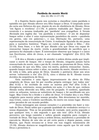 Parábola do monte Moriá
                              (Gn 22; Hb 11:17-19)

      E o Espírito Santo quem nos autoriza a classificar como parábola o
episódio em que Abraão oferece seu filho Isaque a Deus. O inspirado autor
da carta aos Hebreus diz que, depois do ato de obediência de Abraão, Deus
"em figura o recobrou" (11:19). A palavra traduzida por "figura" nesse
versículo é a mesma traduzida por "parábola" nos evangelhos. A Versão
Revisada (em inglês) diz: "em parábola o recobrou". O ato de depositar
Isaque sobre o altar é uma representação parabólica da morte —parábola
em gestos, não em palavras—, e sua libertação foi, portanto, uma
representação da ressurreição de Cristo. A realização figurada do ato passa
para a narrativa histórica: "Pegou no cutelo para imolar o filho..." (Gn
22:10). Essa frase, e o fato de que Abraão cria que Deus era capaz de
ressuscitar Isaque da morte, revela a grandiosidade do sacrifício que o
patriarca foi chamado a fazer. É interessante observar que Isaque é o único
nas Escrituras, além de Jesus, a ser chamado "unigênito" (Gn 22:2; Hb
11:17).
      A fé deu a Abraão o poder de atender à ordem divina ainda que impli-
casse a morte de Isaque. Até o tempo de Abraão, ninguém jamais havia
ressuscitado da morte, mas o pai da fé, crendo na promessa de Deus, tinha
a confiança de que seu filho, uma vez morto, poderia ressuscitar. Assim,
quando Isaque estava sobre o altar, na sombra da morte, Abraão recebeu-o
de volta à vida, pela graça de Deus. Quando o patriarca disse aos seus
servos "voltaremos a vós" (Gn 22:5), usou o idioma da fé. Abraão nunca
duvidou da onipotência de Deus.
      Esta narrativa é uma figura impressionante da oferta do Filho
unigênito de Deus, que foi por escolha própria entregue "por todos nós"
(Rm 8:32) e foi recebido de entre os mortos pelo Pai! (lTm 3:16) A
divergência, entretanto, nessa parábola em ação, é o fato de que, embora
Abraão tenha oferecido seu filho, este foi poupado. O cordeiro, apanhado
entre os arbustos, tornou-se substituto de Isaque e foi sacrificado em seu
lugar. Mas Cristo foi o ferido e o aflito de Deus. O Criador deu o seu Filho
unigênito para morrer pelos nossos pecados. Nós deveríamos ter morrido,
mas Cristo, como o Cordeiro sacrificado, foi morto em nosso lugar. Morreu
pelos pecados de um mundo perdido.
      Outra mensagem aos nossos corações é a prontidão em fazer a von-
tade de Deus. Paulo sabia que a grande qualidade do verdadeiro serviço é a
nossa disposição: "Pois se há prontidão de vontade, será aceita segundo o
que qualquer tem, e não segundo o que não tem" (2Co 8:12). Abraão
percorreu um longo caminho e sofreu grande angústia para cumprir a
vontade de Deus. Tão logo ouviu a ordem divina, manifestou a prontidão de
executá-la. Muitos de nós vão só até certo ponto e depois param, como
Marcos, que Paulo recusou-se a levar em sua viagem missionária (At
15:18). Abraão destaca-se magnificamente como aquele que foi até onde
Deus o permitiria ir.
 