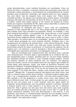 ainda desconhecidas, esses também deveriam ser convidados. Uma vez
dentro do reino, a conduta e a postura morais são essenciais; mas antes de
entrarmos somos pecadores e necessitamos do arrependimento de nossos
pecados; para aceitarmos o Salvador, não importa quem ou o que sejamos.
Aos seus olhos "não há ninguém bom, nem sequer um". Todos temos
cometido pecado e há apenas um caminho para sermos salvos. A bondade
humana não pode nos recomendar ao favor de Deus e, tanto o pior quanto
o melhor, somos bem-vindos apenas se for através do sangue de Cristo.
Desde que sejamos convidados do Rei, todos somos admitidos a usufruir de
todos os grandes privilégios do reino de Deus.
      Chegamos ao momento dos maus e bons, uma vez convidados,
vestirem a veste nupcial (Mt 22:11-14). Essa última parte da parábola tem
sido tratada como uma narrativa em separado. Porém, na verdade, é uma
parte integral da parábola —um episódio dela. Arnot diz que a veste nupcial
é outra parábola, embora ligada a essa. A. B. Bruce acha que as duas
narrativas foram originaria-mente unidas por Jesus uma à outra. A frase:
"Mas quando o rei entrou para ver os convidados", porém, é decisiva contra
a teoria desse parágrafo ser outra história distinta. Também não é "um
complemento da narrativa da grande festa", como afirma Butterick. Todas
as imagens do quadro da festa, com tudo que estava envolvido nela, são
preservadas através de todos os primeiros 14 versículos do capítulo. Era de
esperar que o rei visitasse a sala do banquete e desse as boas-vindas aos
convidados que estivessem presentes e se regozijasse com eles.
      Mas os convidados que compareceram não entraram para a grande
sala imediatamente. Foi-lhes dada a oportunidade de se vestirem das rou-
pas apropriadas para a ocasião, providas pelo rei. Os que foram trazidos
dos caminhos deviam ser pobres e estar vestindo roupas simples. Trench
nos fornece citações as quais mostram que era costume, em algumas
partes do Oriente, prover os convidados dos reis com algum tipo simples de
roupa longa, para garantir, assim, que todos os presentes ficassem com
aparência uniforme. Campbell Morgan faz um comentário que lança grande
luz sobre a pequena palavra não. O rei viu ali um homem que não vestia a
veste nupcial. O rei então lhe disse: "Amigo, como entraste aqui sem veste
nupcial?" Morgan diz: "A pequena palavra não aparece por duas vezes, mas
não é o mesmo termo nessas duas ocasiões. A primeira palavra grega para
'não' é ou, e simplesmente assinala um fato —ele não vestia aquela roupa.
Mas quando o rei lhe perguntou a razão, Jesus usou uma palavra um
pouco diferente para 'não': o termo grego me, que sugere não meramente o
fato de que ele estava sem a veste nupcial, mas que agira assim de
propósito, premeditadamente, por sua própria vontade e intenção. Quando
o homem entrou sem a veste nupcial e o rei falou com ele, o soberano
disse-lhe: 'Não é apenas um fato que você não tenha uma veste nupcial;
você na verdade não tem a intenção de ter uma. O seu "não" é o não de um
desejo claramente definido. Você está determinado a não vesti-la. A sua
presença, aqui dentro, é a demonstração suprema de sua rebelião contra a
ordem da qual essa festa de casamento é o grande símbolo'. Ele, porém,
ficou calado —ele nada tinha a dizer".
 