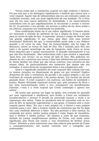 Vemos então que a vestimenta nupcial era algo evidente e distinto.
Foi por isso que o rei distinguiu rapidamente o homem que estava sem a
veste nupcial. Aquele tipo de indumentária não era um vestuário usado em
condições normais, mas um sinal significativo de sua lealdade. Vir à festa
sem ela era uma marca definitiva de deslealdade; e ele essencialmente
concordava com os que orgulhosamente se recusaram a aceitar o convite
do rei. Ao perceber o seu pecado, em recusar a ordem do rei, ficou mudo e
em silêncio, enquanto sua condenação era proferida.
      Essa condenação trazia em si um solene significado. O homem devia
ser amarrado e retirado do ambiente de luz e alegria da festa, e atirado
para as trevas do lado de fora. A expressão "pranto e ranger de dentes" tem
um grande significado. O que Jesus quis dizer com essa terrível
declaração? Butterick diz que "a insinceridade perde todo o seu disfarce
quando o rei entra na sala. Para ela (insinceridade), não há lugar de
descanso, exceto as trevas do lado de fora. Ela é lançada para fora das
luzes e do quente aconchego da sala do banquete, onde Jesus se torna
Noivo daqueles que o amam sinceramente. E lançada violentamente à rua
que não tem iluminação". Não conhecemos tudo o que envolve a expressão
"para fora, nas trevas"; ou as trevas do lado de fora. Não podemos ver
através do véu e penetrar nas trevas e falar dos sofrimentos que acontecem
lá. Nosso Senhor nos disse que são trevas externas, mas encobriu-as dos
nossos olhos. As particularidades dos tormentos dos ímpios não são
reveladas. A única forma de escaparmos delas é nos refugiarmos nele.
      Qual é o significado simbólico da veste nupcial? Que relação tem com
os nossos corações na dispensação da graça em que vivemos? Implica
deixarmos de lado a vestimenta do pecado e da justiça própria e em nos
vestirmos de coração penitente e da justiça divina. Um escritor do século
passado disse: "A veste nupcial é, em essência, um hábito de santidade e
justiça. Repito: felicidade espiritual interior que, pela presença de Deus e
por uma conscientização sobre o céu, transparece em manifestações
externas —essa é a veste nupcial que Cristo contempla e aprova nos
salvos".
      Há tantos que querem um lugar na igreja, sem contudo ter passado
por uma regeneração e obediência; sem render a Cristo um verdadeiro
reconhecimento e serviço! O pecado da presunção assume o título e as
esperanças dos salvos. Todos os pecadores têm de concordar com os ter-
mos do Rei, se quiserem experimentar a sua graça. O homem sem a veste
nupcial parece dizer: "Eu sou o meu próprio rei, e abrirei o meu próprio
caminho para o céu". Mas o homem vestido da vestimenta que lhe foi dada
tem uma confissão diferente a fazer: "Eu não pertenço a mim mesmo; fui
comprado por preço; minha justiça própria é como trapos de imundícia,
mas o Senhor é minha justiça". No entanto a veste de que tratamos,
símbolo da justiça completamente perfeita de Cristo, tem ainda outro
significado, pois Paulo nos exorta a "nos revestirmos do Senhor Jesus
Cristo". Portanto a veste representa uma vida coberta pela pessoa de Cristo
e, conseqüentemente, um caráter coerente com o evangelho que
professamos.
 