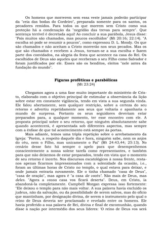 Os homens que morrerem sem essa veste jamais poderão participar
da "ceia das bodas do Cordeiro", preparada somente para os santos, os
pecadores remidos. Para todos os que morrem sem Cristo como sua
proteção há a condenação da "negridão das trevas para sempre". Que
sentença terrível é decretada aqui! Ao concluir a sua parábola, Jesus disse:
"Pois muitos são chamados, mas poucos escolhidos" (Mt 20:16; 22:14). "A
escolha só pode se resumir a poucos", como expressou D. L. Moody. Os que
são chamados e não aceitam a Cristo morrerão nos seus pecados. Mas os
que são chamados e recebem a Jesus, tornam-se a sua escolha e fazem
parte dos convidados, na alegria da festa que acontece na casa do Rei. Os
escolhidos de Deus são aqueles que receberam o seu Filho como Salvador e
foram justificados por ele. Esses são os benditos, eleitos "nele antes da
fundação do mundo".


                      Figuras proféticas e parabólicas
                                   (Mt 23:24)

      Chegamos agora a uma fase muito importante do ministério de Cris-
to, elaborado com o objetivo principal de estimular a observância da lição
sobre estar em constante vigilância, tendo em vista a sua segunda vinda.
Ele falou abertamente, sem qualquer restrição, sobre a certeza do seu
retorno e advertiu repetidamente aos seus que voltaria e apanharia o
mundo de surpresa. Portanto os seus seguidores deveriam estar
preparados para, a qualquer momento, ter esse encontro com ele. A
proposta principal sobre o seu retorno, que ninguém absolutamente sabe
quando acontecerá, é apresentada sob diferentes aspectos, mas sempre
com a ênfase de que tal acontecimento está sempre às portas.
      Mais adiante, temos uma tripla repetição sobre o arrebatamento da
Igreja: "Porém, a respeito daquele dia e hora, ninguém sabe, nem os anjos
do céu, nem o Filho, mas unicamente o Pai" (Mt 24:43,44; 25:13). No
cenário desse fato há sempre o apelo para que desempenhemos
conscientemente a nossa solene tarefa como representantes, e também
para que não deixemos de estar preparados, tendo em vista que o momento
de seu retorno é incerto. Nos discursos escatológicos à nossa frente, resta-
nos apenas ficarmos impressionados com a solenidade da ocasião, i.e.,
foram as últimas horas de Cristo no templo, o qual estava para deixar, e
onde jamais entraria novamente. Ele o tinha chamado "casa de Deus",
"casa de oração", mas agora é "a casa de vocês". Não mais de Deus, mas
deles. "Agora a vossa casa vos ficará deserta". Deus, em Cristo, ia
abandoná-la completamente. Campbell Morgan expressa isso fortemente:
"Ele deixou o templo para não mais voltar. A sua palavra havia excluído os
judeus, não da salvação, ou da possibilidade de serem salvos, mas do ofício
que mantinham, por designação divina, de serem o instrumento pelo qual o
reino de Deus deveria ser proclamado e revelado entre os homens. Ele
havia proferido a sua palavra de Rei, divina e final de excomunhão, quando
disse à nação por intermédio dos seus líderes: 'O reino de Deus vos será
 