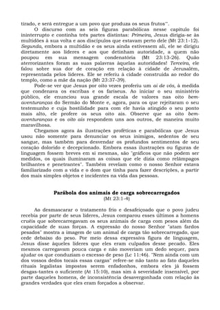 tirado, e será entregue a um povo que produza os seus frutos'".
      O discurso com as seis figuras parabólicas nesse capítulo foi
ininterrupto e continha três partes distintas: Primeira, Jesus dirigia-se às
multidões à sua volta e aos discípulos que estavam perto dele (Mt 23:1-12).
Segunda, embora a multidão e os seus ainda estivessem ali, ele se dirigiu
diretamente aos líderes e aos que detinham autoridade, a quem não
poupou em sua mensagem condenatória (Mt 23:13-26). Quão
aterrorizantes foram as suas palavras àquelas autoridades! Terceira, ele
falou sobre sua dor de coração em relação à cidade de Jerusalém,
representada pelos líderes. Ele se referiu à cidade construída ao redor do
templo, como a mãe da nação (Mt 23:37-39).
      Pode-se ver que Jesus por oito vezes proferiu um ai de vós, à medida
que condenava os escribas e os fariseus. Ao iniciar o seu ministério
público, ele enunciou sua grande escala de valores nas oito bem-
aventuranças do Sermão do Monte e, agora, para os que rejeitaram o seu
testemunho e cuja hostilidade para com ele havia atingido o seu ponto
mais alto, ele profere os seus oito ais. Observe que as oito bem-
aventuranças e os oito ais respondem uns aos outros, de maneira muito
maravilhosa.
      Chegamos agora às ilustrações proféticas e parabólicas que Jesus
usou não somente para denunciar os seus inimigos, sedentos de seu
sangue, mas também para desvendar os profundos sentimentos de seu
coração dolorido e decepcionado. Embora essas ilustrações ou figuras de
linguagem fossem breves em si mesmas, são "gráficos que não podem ser
medidos, os quais iluminaram as coisas que ele dizia como relâmpagos
brilhantes e penetrantes". Também revelam como o nosso Senhor estava
familiarizado com a vida e o dom que tinha para fazer descrições, a partir
dos mais simples objetos e incidentes na vida das pessoas.


             Parábola dos animais de carga sobrecarregados
                                   (Mt 23:1-4)

      Ao desmascarar o tratamento frio e desafeiçoado que o povo judeu
recebia por parte de seus líderes, Jesus comparou esses últimos a homens
cruéis que sobrecarregavam os seus animais de carga com pesos além da
capacidade de suas forças. A expressão do nosso Senhor "atam fardos
pesados" mostra a imagem de um animal de carga tão sobrecarregado, que
cede debaixo do peso. Por meio dessa expressiva figura de linguagem,
Jesus disse àqueles líderes que eles eram culpados desse pecado. Eles
mesmos carregavam pouca carga e não moveriam um dedo sequer, para
ajudar os que conduziam o excesso de peso (Lc 11:46). "Nem ainda com um
dos vossos dedos tocais essas cargas" refere-se não tanto ao fato daqueles
rituais legalistas impostos serem enfadonhos, embora eles já fossem
desgas-tantes o suficiente (At 15:10), mas sim à severidade insensível, por
parte daqueles homens, de inconsistência desavergonhada com relação às
grandes verdades que eles eram forçados a observar.
 