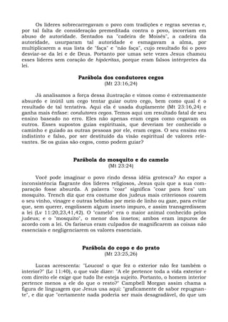 Os líderes sobrecarregavam o povo com tradições e regras severas e,
por tal falta de consideração premeditada contra o povo, incorriam em
abuso de autoridade. Sentados na "cadeira de Moisés", a cadeira da
autoridade, usurparam tal autoridade e esmagavam a alma, por
multiplicarem a sua lista de "faça" e "não faça", cujo resultado foi o povo
desviar-se da lei e de Deus. Portanto por umas sete vezes Jesus chamou
esses líderes sem coração de hipócritas, porque eram falsos intérpretes da
lei.

                        Parábola dos condutores cegos
                                   (Mt 23:16,24)

      Já analisamos a força dessa ilustração e vimos como é extremamente
absurdo e inútil um cego tentar guiar outro cego, bem como qual é o
resultado de tal tentativa. Aqui ela é usada duplamente (Mt 23:16,24) e
ganha mais ênfase: condutores cegos. Temos aqui um resultado fatal de seu
ensino baseado no erro. Eles não apenas eram cegos como cegavam os
outros. Esses supostos guias espirituais, que deveriam ter conhecido o
caminho e guiado as outras pessoas por ele, eram cegos. O seu ensino era
indistinto e falso, por ser destituído da visão espiritual de valores rele-
vantes. Se os guias são cegos, como podem guiar?


                      Parábola do mosquito e do camelo
                                     (Mt 23:24)

      Você pode imaginar o povo rindo dessa idéia grotesca? Ao expor a
inconsistência flagrante dos líderes religiosos, Jesus quis que a sua com-
paração fosse absurda. A palavra "coar" significa "coar para fora" um
mosquito. Trench diz que era costume dos judeus mais criteriosos coarem
o seu vinho, vinagre e outras bebidas por meio de linho ou gaze, para evitar
que, sem querer, engolissem algum inseto impuro, e assim transgredissem
a lei (Lv 11:20,23,41,42). O "camelo" era o maior animal conhecido pelos
judeus; e o "mosquito", o menor dos insetos; ambos eram impuros de
acordo com a lei. Os fariseus eram culpados de magnificarem as coisas não
essenciais e negligenciarem os valores essenciais.


                         Parábola do copo e do prato
                                   (Mt 23:25,26)

       Lucas acrescenta: "Loucos! o que fez o exterior não fez também o
interior?" (Lc 11:40), o que vale dizer: "A ele pertence toda a vida exterior e
com direito ele exige que tudo lhe esteja sujeito. Portanto, o homem interior
pertence menos a ele do que o resto?" Campbell Morgan assim chama a
figura de linguagem que Jesus usa aqui: "graficamente de sabor repugnan-
te", e diz que "certamente nada poderia ser mais desagradável, do que um
 