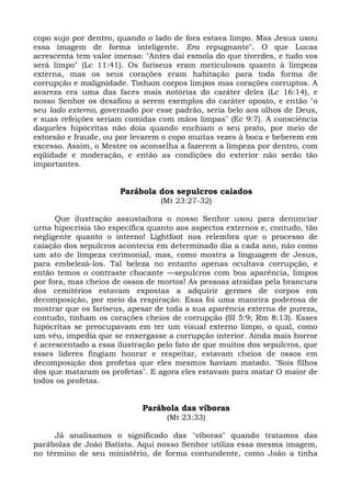 copo sujo por dentro, quando o lado de fora estava limpo. Mas Jesus usou
essa imagem de forma inteligente. Era repugnante". O que Lucas
acrescenta tem valor imenso: "Antes dai esmola do que tiverdes, e tudo vos
será limpo" (Lc 11:41). Os fariseus eram meticulosos quanto à limpeza
externa, mas os seus corações eram habitação para toda forma de
corrupção e malignidade. Tinham corpos limpos mas corações corruptos. A
avareza era uma das faces mais notórias do caráter deles (Lc 16:14), e
nosso Senhor os desafiou a serem exemplos do caráter oposto, e então "o
seu lado externo, governado por esse padrão, seria belo aos olhos de Deus,
e suas refeições seriam comidas com mãos limpas" (Ec 9:7). A consciência
daqueles hipócritas não doía quando enchiam o seu prato, por meio de
extorsão e fraude, ou por levarem o copo muitas vezes à boca e beberem em
excesso. Assim, o Mestre os aconselha a fazerem a limpeza por dentro, com
eqüidade e moderação, e então as condições do exterior não serão tão
importantes.


                      Parábola dos sepulcros caiados
                                 (Mt 23:27-32)

      Que ilustração assustadora o nosso Senhor usou para denunciar
urna hipocrisia tão específica quanto aos aspectos externos e, contudo, tão
negligente quanto o interno! Lightfoot nos relembra que o processo de
caiação dos sepulcros acontecia em determinado dia a cada ano, não como
um ato de limpeza cerimonial, mas, como mostra a linguagem de Jesus,
para embelezá-los. Tal beleza no entanto apenas ocultava corrupção, e
então temos o contraste chocante —sepulcros com boa aparência, limpos
por fora, mas cheios de ossos de mortos! As pessoas atraídas pela brancura
dos cemitérios estavam expostas a adquirir germes de corpos em
decomposição, por meio da respiração. Essa foi uma maneira poderosa de
mostrar que os fariseus, apesar de toda a sua aparência externa de pureza,
contudo, tinham os corações cheios de corrupção (SI 5:9; Rm 8:13). Esses
hipócritas se preocupavam em ter um visual externo limpo, o qual, como
um véu, impedia que se enxergasse a corrupção interior. Ainda mais horror
é acrescentado a essa ilustração pelo fato de que muitos dos sepulcros, que
esses líderes fingiam honrar e respeitar, estavam cheios de ossos em
decomposição dos profetas que eles mesmos haviam matado. "Sois filhos
dos que mataram os profetas". E agora eles estavam para matar O maior de
todos os profetas.


                            Parábola das víboras
                                   (Mt 23:33)

     Já analisamos o significado das "víboras" quando tratamos das
parábolas de João Batista. Aqui nosso Senhor utiliza essa mesma imagem,
no término de seu ministério, de forma contundente, como João a tinha
 