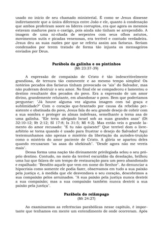 usado no início de seu chamado ministerial. É como se Jesus dissesse
indiretamente que a única diferença entre João e ele, quanto à condenação
que ambos proferiram soore os líderes corruptos, era que agora os mesmos
estavam maduros para o castigo, pois ainda não tinham se arrependido. A
imagem de uma ni-nhada de serpentes com seus olhos astutos,
movimentos sutis e picadas venenosas, era terrível e contudo verdadeira.
Jesus deu as suas razões por que se referiu assim aos fariseus. Seriam
condenados por terem tratado de forma tão injusta os mensageiros
enviados por Deus.


                    Parábola da galinha e os pintinhos
                                 (Mt 23:37-39)

      A expressão de compaixão de Cristo é tão indescritivelmente
grandiosa, de ternura tão comovente e ao mesmo tempo simples! Os
notórios pecados dos fariseus tinham provocado os "ais" do Salvador, mas
não puderam destruir o seu amor. No final ele se compadeceu e lamentou o
destino resultante dos pecados do povo. Era a expressão de um amor
divino, grandemente relutante, em abandonar o povo. Bem que poderíamos
perguntar: "Já houve alguma vez alguma imagem com tal graça e
sublimidade?" Com o coração que-brantado por causa da rebelião per-
sistente e obstinada do povo, Jesus fala do seu grande desejo de cobrir com
a sua sombra e proteger as almas indefesas, semelhante a terna asa de
uma galinha. "Ele teria abrigado Israel sob as suas grandes asas" (Dt
32:10-12; Rt 2:12; SI 17:8; Is 31:5; Ml 4:2). Mas então veio o grande la-
mento do amor recusado: "E tu não quiseste!" Que terrível dom o livre-
arbítrio se torna quando é usado para frustrar o desejo do Salvador! Aqui
testemunhamos não apenas o mistério da libertação da autodes-truição
como o mistério do amor paciente de Cristo. A glória se apartou deles
quando recusaram "as asas do shekinah". "Desde agora não me vereis
mais".
      Dessa forma uma nação tão divinamente privilegiada selou o seu pró-
prio destino. Contudo, no meio da terrível escuridão da desolação, brilhou
uma luz que falava de um tempo de restauração para um povo abandonado
e espalhado: "Bendito aquele que vem em nome do Senhor". Ao denunciar a
hipocrisia como somente ele podia fazer, observamos em tudo a sua paixão
pela justiça e, à medida que ele desvendava o seu coração, descobrimos a
sua compaixão pelos arruinados. "A sua paixão pela justiça nunca destrói
a sua compaixão; mas a sua compaixão também nunca destrói a sua
paixão pela justiça".

                           Parábola do relâmpago
                                   (Mt 24:27)

      Ao examinarmos as referências parabólicas nesse capítulo, é impor-
tante que tenhamos em mente um entendimento de onde ocorreram. Após
 