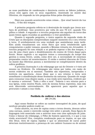as suas parábolas de condenação e denúncia contra os líderes judaicos,
Jesus está agora com os seus seguidores. Assentado no monte das
Oliveiras, ele responde às três perguntas feitas pelos discípulos:

     Dizei-nos quando acontecerão estas coisas... Que sinal haverá da tua
vinda... O fim dos tempos.

      A primeira pergunta referia-se à destruição do templo que Jesus aca-
bara de profetizar. Isso aconteceu por volta do ano 70 d.C. quando Tito
pilhou a cidade. A segunda e a terceira perguntas são aquelas em torno das
quais temos agora reunidas as parábolas e o teor parabólico.
      Quanto à segunda pergunta, o único aspecto da segunda vinda de
Cristo que os discípulos compreendiam naquele momento era o seu retorno
à terra. O arrebatamento era uma verdade que assimilaram mais tarde.
Eles ainda visualizavam um reino físico que seria estabelecido após
conquistarem o poder romano, quando o Messias reinaria em Jerusalém. A
terceira pergunta foi com relação a se poderia esperar o fim dos tempos, e
nos dá uma chave para o desdobramento do ensino de Cristo daqui para
frente. Nesse capítulo e no seguinte temos a consumação do tempo dos
gentios à nossa frente, unida, como deve ser, à necessidade de estarmos
preparados contra tal acontecimento. E então o notável discurso de Cristo
no monte das Oliveiras passou a movimentar-se completamente dentro da
esfera profética.
      A primeira ilustração é a do relâmpago que sai do Oriente e é visto até
mesmo no Ocidente. Os relâmpagos são vistos por todos, em razão de
serem evidentes em si mesmos. Também são repentinos, inesperados e
terríveis em aparência. Jesus disse que o seu retorno à terra será
semelhante à manifestação desse fenômeno da natureza. Quando ele surgir
para consumar essa dispen-sação, a sua vinda será repentina, evidente por
si mesma e universal. "Todo o olho o verá". Todavia o seu retorno para a
sua Igreja, como mostra Paulo, será da mesma forma repentino, mas não
será discernido universalmente. Ele aparecerá para aqueles que o
procuram e amam a sua vinda.


                     Parábola do cadáver e dos abutres
                                    (Mt 24:28)

      Aqui nosso Senhor se refere ao caráter inescapável do juízo, do qual
nenhum pecador poderá evadir-se.
      Como abutres, ou aves de rapina como o termo denota, descem sobre
uma carcaça, assim o merecido castigo virá sobre o pecado. Essa figura de
linguagem está associada com a anterior mas com uma aplicação de juízo.
Como o faiscar do relâmpago, o Filho do homem aparecerá, e o que a sua
vinda acarretará? Ora, completa condenação para os ímpios, os que não
têm Deus. Aves de rapina rápidas e que se alimentam de carne podre
detectam instintivamente a presença de um cadáver humano ou de animal
 