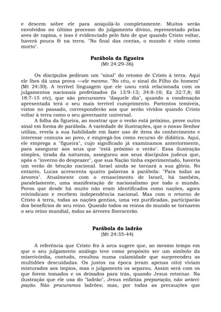 e descem sobre ele para aniquilá-lo completamente. Muitos serão
envolvidos no último processo do julgamento divino, representado pelas
aves de rapina, e isso é evidenciado pelo fato de que quando Cristo voltar,
haverá pouca fé na terra. "No final das contas, o mundo é visto como
morto".

                             Parábola da figueira
                                  (Mt 24:29-36)

       Os discípulos pediram um "sinal" do retomo de Cristo à terra. Aqui
ele lhes dá uma prova —ele mesmo. "No céu, o sinal do Filho do homem"
(Mt 24:30). A terrível linguagem que ele usou está relacionada com os
julgamentos nacionais profetizados (Is 13:9-13; 34:8-10; Ez 32:7,8; SI
18:7-15 etc), que são precursores "daquele dia", quando a condenação
apresentada terá o seu mais terrível cumprimento. Portentos temíveis,
vistos no passado, corresponderão aos que serão vividos quando Cristo
voltar à terra como o seu governante universal.
       A folha da figueira, ao mostrar que o verão está próximo, prove outro
sinal em forma de parábola. A variedade de ilustrações, que o nosso Senhor
utiliza, revela a sua habilidade em fazer uso de itens do conhecimento e
interesse comuns ao povo, e empregá-los como recurso de didática. Aqui,
ele emprega a "figueira", cujo significado já examinamos anteriormente,
para assegurar aos seus que "está próximo o verão". Essa ilustração
simples, tirada da natureza, assegurou aos seus discípulos judeus que,
após o "inverno do desprazer", que sua Nação tinha experimentado, haveria
um verão de bênção nacional. Israel ainda se tornará a sua glória. No
entanto, Lucas acrescenta quatro palavras à parábola: "Para todas as
árvores". Atualmente com o renascimento de Israel, há também,
paralelamente, uma manifestação de nacionalismo por todo o mundo.
Povos que desde há muito não eram identificados como nações, agora
reivindicam e recebem independência nacional. Mas com o retorno de
Cristo à terra, todas as nações gentias, uma vez purificadas, participarão
dos benefícios de seu reino. Quando todos os reinos do mundo se tornarem
o seu reino mundial, todas as árvores florescerão.


                              Parábola do ladrão
                                  (Mt 24:35-44)

      A referência que Cristo fez à arca sugere que, ao mesmo tempo em
que o seu julgamento análogo teve como propósito ser um símbolo da
misericórdia, contudo, resultou numa calamidade que surpreendeu as
multidões descuidadas. Os justos na época (eram apenas oito) viviam
misturados aos ímpios, mas o julgamento os separou. Assim será com os
que forem tomados e os deixados para trás, quando Jesus retornar. Na
ilustração que ele usa do "ladrão", Jesus enfatiza preparação, não anteci-
pação. Não procuramos ladrões; mas, por todas as precauções que
 