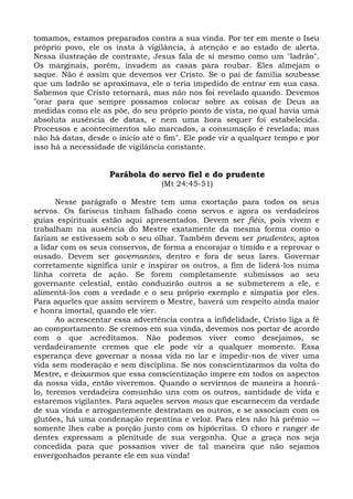 tomamos, estamos preparados contra a sua vinda. Por ter em mente o Iseu
próprio povo, ele os insta à vigilância, à atenção e ao estado de alerta.
Nessa ilustração de contraste, Jesus fala de si mesmo como um "ladrão".
Os marginais, porém, invadem as casas para roubar. Eles almejam o
saque. Não é assim que devemos ver Cristo. Se o pai de família soubesse
que um ladrão se aproximava, ele o teria impedido de entrar em sua casa.
Sabemos que Cristo retornará, mas não nos foi revelado quando. Devemos
"orar para que sempre possamos colocar sobre as coisas de Deus as
medidas como ele as põe, do seu próprio ponto de vista, no qual havia uma
absoluta ausência de datas, e nem uma hora sequer foi estabelecida.
Processos e acontecimentos são marcados, a consumação é revelada; mas
não há datas, desde o início até o fim". Ele pode vir a qualquer tempo e por
isso há a necessidade de vigilância constante.


                    Parábola do servo fiel e do prudente
                                  (Mt 24:45-51)

       Nesse parágrafo o Mestre tem uma exortação para todos os seus
servos. Os fariseus tinham falhado como servos e agora os verdadeiros
guias espirituais estão aqui apresentados. Devem ser fiéis, pois vivem e
trabalham na ausência do Mestre exatamente da mesma forma como o
fariam se estivessem sob o seu olhar. Também devem ser prudentes, aptos
a lidar com os seus conservos, de forma a encorajar o tímido e a reprovar o
ousado. Devem ser governantes, dentro e fora de seus lares. Governar
corretamente significa unir e inspirar os outros, a fim de liderá-los numa
linha correta de ação. Se forem completamente submissos ao seu
governante celestial, então conduzirão outros a se submeterem a ele, e
alimentá-los com a verdade e o seu próprio exemplo e simpatia por eles.
Para aqueles que assim servirem o Mestre, haverá um respeito ainda maior
e honra imortal, quando ele vier.
       Ao acrescentar essa advertência contra a infidelidade, Cristo liga a fé
ao comportamento. Se cremos em sua vinda, devemos nos portar de acordo
com o que acreditamos. Não podemos viver como desejamos, se
verdadeiramente cremos que ele pode vir a qualquer momento. Essa
esperança deve governar a nossa vida no lar e impedir-nos de viver uma
vida sem moderação e sem disciplina. Se nos conscientizarmos da volta do
Mestre, e deixarmos que essa conscientização impere em todos os aspectos
da nossa vida, então viveremos. Quando o servirmos de maneira a honrá-
lo, teremos verdadeira comunhão uns com os outros, santidade de vida e
estaremos vigilantes. Para aqueles servos maus que escarnecem da verdade
de sua vinda e arrogantemente destratam os outros, e se associam com os
glutões, há uma condenação repentina e veloz. Para eles não há prêmio —
somente lhes cabe a porção junto com os hipócritas. O choro e ranger de
dentes expressam a plenitude de sua vergonha. Que a graça nos seja
concedida para que possamos viver de tal maneira que não sejamos
envergonhados perante ele em sua vinda!
 