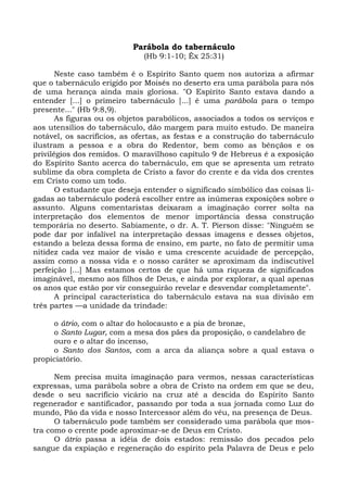 Parábola do tabernáculo
                              (Hb 9:1-10; Êx 25:31)

       Neste caso também é o Espírito Santo quem nos autoriza a afirmar
que o tabernáculo erigido por Moisés no deserto era uma parábola para nós
de uma herança ainda mais gloriosa. "O Espírito Santo estava dando a
entender [...] o primeiro tabernáculo [...] é uma parábola para o tempo
presente..." (Hb 9:8,9).
       As figuras ou os objetos parabólicos, associados a todos os serviços e
aos utensílios do tabernáculo, dão margem para muito estudo. De maneira
notável, os sacrifícios, as ofertas, as festas e a construção do tabernáculo
ilustram a pessoa e a obra do Redentor, bem como as bênçãos e os
privilégios dos remidos. O maravilhoso capítulo 9 de Hebreus é a exposição
do Espírito Santo acerca do tabernáculo, em que se apresenta um retrato
sublime da obra completa de Cristo a favor do crente e da vida dos crentes
em Cristo como um todo.
       O estudante que deseja entender o significado simbólico das coisas li-
gadas ao tabernáculo poderá escolher entre as inúmeras exposições sobre o
assunto. Alguns comentaristas deixaram a imaginação correr solta na
interpretação dos elementos de menor importância dessa construção
temporária no deserto. Sabiamente, o dr. A. T. Pierson disse: "Ninguém se
pode dar por infalível na interpretação dessas imagens e desses objetos,
estando a beleza dessa forma de ensino, em parte, no fato de permitir uma
nitidez cada vez maior de visão e uma crescente acuidade de percepção,
assim como a nossa vida e o nosso caráter se aproximam da indiscutível
perfeição [...] Mas estamos certos de que há uma riqueza de significados
imaginável, mesmo aos filhos de Deus, e ainda por explorar, a qual apenas
os anos que estão por vir conseguirão revelar e desvendar completamente".
       A principal característica do tabernáculo estava na sua divisão em
três partes —a unidade da trindade:

     o átrio, com o altar do holocausto e a pia de bronze,
     o Santo Lugar, com a mesa dos pães da proposição, o candelabro de
     ouro e o altar do incenso,
     o Santo dos Santos, com a arca da aliança sobre a qual estava o
propiciatório.

      Nem precisa muita imaginação para vermos, nessas características
expressas, uma parábola sobre a obra de Cristo na ordem em que se deu,
desde o seu sacrifício vicário na cruz até a descida do Espírito Santo
regenerador e santificador, passando por toda a sua jornada como Luz do
mundo, Pão da vida e nosso Intercessor além do véu, na presença de Deus.
      O tabernáculo pode também ser considerado uma parábola que mos-
tra como o crente pode aproximar-se de Deus em Cristo.
      O átrio passa a idéia de dois estados: remissão dos pecados pelo
sangue da expiação e regeneração do espírito pela Palavra de Deus e pelo
 