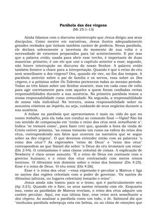 Parábola das dez virgens
                                  (Mt 25:1-13)

      Ainda lidamos com o discurso ininterrupto que Jesus dirigiu aos seus
discípulos. Como mestre em narrativas, Jesus ilustra adequadamente
grandes verdades que tinham também caráter de profecia. Nessa parábola,
ele declara solenemente a incerteza do momento de sua volta e a
necessidade de estarmos preparados para tal acontecimento. E por isso
que a palavra então, usada para abrir esse trecho, é importante de duas
maneiras: primeiro, é um elo que une o capítulo anterior a esse; segundo,
não houve interrupção no discurso do nosso Senhor. A palavra então
também fornece a chave para a interpretação. Quando é que o reino do céu
será semelhante a dez virgens? Ora, quando ele vier, no fim dos tempos. A
parábola anterior sobre o pai de família e os servos, essa sobre as Dez
virgens, e a próxima sobre Os Talentos pertencem todas ao mesmo período.
Todas as três falam sobre um Senhor ausente, mas em cada caso ele volta
para agir corretamente para com aqueles a quem foram confiadas certas
responsabilidades durante a sua ausência. Na primeira parábola temos a
nossa responsabilidade como comunidade. Na segunda, a responsabilidade
de nossa vida individual. Na terceira, nossa responsabilidade sobre os
assuntos relativos ao império, ou seja, cuidando de seus negócios durante a
sua ausência.
      A ênfase na parábola que apresentamos é mais na vida do que no
nosso trabalho, pois ela toda nos conduz ao comando final —Vigiai! Não há
um sentido de comparação em "então o reino dos céus será semelhante a".
Indica "se tornará como", para fazer crer que, quando a hora da vinda de
Cristo estiver próxima, "as coisas tomarão um rumo na esfera do reino dos
céus, correspondendo aos fatos que ocorrem na narrativa que se segue
sobre as dez virgens". O que devemos entender então com as palavras "o
reino dos céus"? As expressões "reino de Deus" e "reino dos céus"
correspondem ao que Daniel diz sobre "o Deus do céu levantará um reino"
(Dn 2:44). O cristianismo é uma classe celestial de coisas. A explicação de
Newberry é clara nesse assunto: "É o reino de Deus em contraste com o
governo humano; e o reino dos céus contrastado com meros reinos
terrenos. 'O Altíssimo tem domínio sobre o reino dos homens' (Dn 4:25).
Esse é o reino de Deus. 'O céu reina' (Dn 4:26).
      Esse é 'o reino dos céus' —essa expressão é peculiar a Mateus e liga
os santos das regiões celestiais com o poder de governar. 'Os santos do
Altíssimo (alturas, ou lugares celestiais) tomarão o reino'".
      Jesus ainda não tomou para si o trono, que é particularmente seu
(Ap 3:21). Quando ele o fizer, os seus santos reinarão com ele. Enquanto
isso, como as parábolas de Mateus revelam, o reino dos céus adquire um
caráter peculiar. Aqui, em sua última fase, esse reino será semelhante a
dez virgens. Ao analisar a parábola como um todo, o dr. Salmond diz que
"nenhuma parábola sobrepuja esta em beleza, ou no clima de emoções que
 