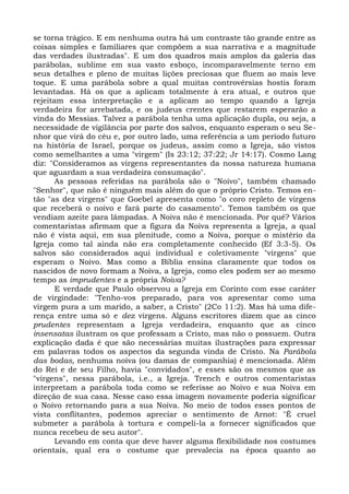 se torna trágico. E em nenhuma outra há um contraste tão grande entre as
coisas simples e familiares que compõem a sua narrativa e a magnitude
das verdades ilustradas". E um dos quadros mais amplos da galeria das
parábolas, sublime em sua vasto esboço, incomparavelmente terno em
seus detalhes e pleno de muitas lições preciosas que fluem ao mais leve
toque. E uma parábola sobre a qual muitas controvérsias hostis foram
levantadas. Há os que a aplicam totalmente à era atual, e outros que
rejeitam essa interpretação e a aplicam ao tempo quando a Igreja
verdadeira for arrebatada, e os judeus crentes que restarem esperarão a
vinda do Messias. Talvez a parábola tenha uma aplicação dupla, ou seja, a
necessidade de vigilância por parte dos salvos, enquanto esperam o seu Se-
nhor que virá do céu e, por outro lado, uma referência a um período futuro
na história de Israel, porque os judeus, assim como a Igreja, são vistos
como semelhantes a uma "virgem" (Is 23:12; 37:22; Jr 14:17). Cosmo Lang
diz: "Consideramos as virgens representantes da nossa natureza humana
que aguardam a sua verdadeira consumação".
       As pessoas referidas na parábola são o "Noivo", também chamado
"Senhor", que não é ninguém mais além do que o próprio Cristo. Temos en-
tão "as dez virgens" que Goebel apresenta como "o coro repleto de virgens
que receberá o noivo e fará parte do casamento". Temos também os que
vendiam azeite para lâmpadas. A Noiva não é mencionada. Por quê? Vários
comentaristas afirmam que a figura da Noiva representa a Igreja, a qual
não é vista aqui, em sua plenitude, como a Noiva, porque o mistério da
Igreja como tal ainda não era completamente conhecido (Ef 3:3-5). Os
salvos são considerados aqui individual e coletivamente "virgens" que
esperam o Noivo. Mas como a Bíblia ensina claramente que todos os
nascidos de novo formam a Noiva, a Igreja, como eles podem ser ao mesmo
tempo as imprudentes e a própria Noiva?
       E verdade que Paulo observou a Igreja em Corinto com esse caráter
de virgindade: "Tenho-vos preparado, para vos apresentar como uma
virgem pura a um marido, a saber, a Cristo" (2Co 11:2). Mas há uma dife-
rença entre uma só e dez virgens. Alguns escritores dizem que as cinco
prudentes representam a Igreja verdadeira, enquanto que as cinco
insensatas ilustram os que professam a Cristo, mas não o possuem. Outra
explicação dada é que são necessárias muitas ilustrações para expressar
em palavras todos os aspectos da segunda vinda de Cristo. Na Parábola
das bodas, nenhuma noiva (ou damas de companhia) é mencionada. Além
do Rei e de seu Filho, havia "convidados", e esses são os mesmos que as
"virgens", nessa parábola, i.e., a Igreja. Trench e outros comentaristas
interpretam a parábola toda como se referisse ao Noivo e sua Noiva em
direção de sua casa. Nesse caso essa imagem novamente poderia significar
o Noivo retornando para a sua Noiva. No meio de todos esses pontos de
vista conflitantes, podemos apreciar o sentimento de Arnot: "É cruel
submeter a parábola à tortura e compeli-la a fornecer significados que
nunca recebeu de seu autor".
       Levando em conta que deve haver alguma flexibilidade nos costumes
orientais, qual era o costume que prevalecia na época quanto ao
 