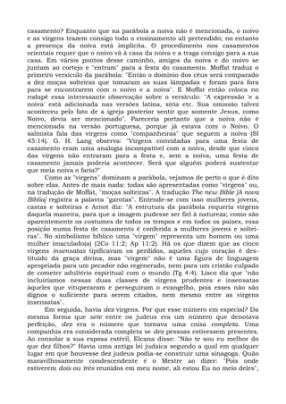 casamento? Enquanto que na parábola a noiva não é mencionada, o noivo
e as virgens trazem consigo todo o ensinamento ali pretendido; no entanto
a presença da noiva está implícita. O procedimento nos casamentos
orientais requer que o noivo vá à casa da noiva e a traga consigo para a sua
casa. Em vários pontos desse caminho, amigos da noiva e do noivo se
juntam ao cortejo e "entram" para a festa do casamento. Moffat traduz o
primeiro versículo da parábola: "Então o domínio dos céus será comparado
a dez moças solteiras que tomaram as suas lâmpadas e foram para fora
para se encontrarem com o noivo e a noiva". E Moffat então coloca no
rodapé essa interessante observação sobre o versículo: "A expressão 'e a
noiva' está adicionada nas versões latina, síria etc. Sua omissão talvez
aconteceu pelo fato de a igreja posterior sentir que somente Jesus, como
Noivo, devia ser mencionado". Pareceria portanto que a noiva não é
mencionada na versão portuguesa, porque já estava com o Noivo. O
salmista fala das virgens como "companheiras" que seguem a noiva (SI
45:14). G. H. Lang observa: "Virgens convidadas para uma festa de
casamento eram uma analogia incompatível com a noiva, desde que cinco
das virgens não entraram para a festa e, sem a noiva, uma festa de
casamento jamais poderia acontecer. Será que alguém poderá sustentar
que meia noiva o faria?"
      Como as "virgens" dominam a parábola, vejamos de perto o que é dito
sobre elas. Antes de mais nada: todas são apresentadas como "virgens" ou,
na tradução de Moffat, "moças solteiras". A tradução The new Bible [A nova
Bíblia] registra a palavra "garotas". Entende-se com isso mulheres jovens,
castas e solteiras e Arnot diz: "A estrutura da parábola requeria virgens
daquela maneira, para que a imagem pudesse ser fiel à natureza; como são
aparentemente os costumes de todos os tempos e em todos os países, essa
posição numa festa de casamento é conferida a mulheres jovens e soltei-
ras". No simbolismo bíblico uma "virgem" representa um homem ou uma
mulher imaculado(a) (2Co 11:2; Ap 11:2). Há os que dizem que as cinco
virgens insensatas tipificavam os perdidos, aqueles cujo coração é des-
tituído da graça divina, mas "virgem" não é uma figura de linguagem
apropriada para um pecador não regenerado, nem para um cristão culpado
de cometer adultério espiritual com o mundo (Tg 4:4). Lisco diz que "não
incluiríamos nessas duas classes de virgens prudentes e insensatas
àqueles que vituperaram e perseguiram o evangelho, pois esses não são
dignos o suficiente para serem citados, nem mesmo entre as virgens
insensatas".
      Em seguida, havia dez virgens. Por que esse número em especial? Da
mesma forma que sete entre os judeus era um número que denotava
perfeição, dez era o número que tornava uma coisa completa. Uma
companhia era considerada completa se dez pessoas estivessem presentes.
Ao consolar a sua esposa estéril, Elcana disse: "Não te sou eu melhor do
que dez filhos?" Havia uma antiga lei judaica segundo a qual em qualquer
lugar em que houvesse dez judeus podia-se construir uma sinagoga. Quão
maravilhosamente condescendente é o Mestre ao dizer: "Pois onde
estiverem dois ou três reunidos em meu nome, ali estou Eu no meio deles",
 