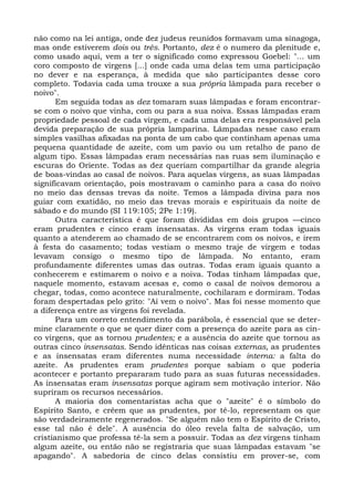 não como na lei antiga, onde dez judeus reunidos formavam uma sinagoga,
mas onde estiverem dois ou três. Portanto, dez é o numero da plenitude e,
como usado aqui, vem a ter o significado como expressou Goebel: "... um
coro composto de virgens [...] onde cada uma delas tem uma participação
no dever e na esperança, à medida que são participantes desse coro
completo. Todavia cada uma trouxe a sua própria lâmpada para receber o
noivo".
       Em seguida todas as dez tomaram suas lâmpadas e foram encontrar-
se com o noivo que vinha, com ou para a sua noiva. Essas lâmpadas eram
propriedade pessoal de cada virgem, e cada uma delas era responsável pela
devida preparação de sua própria lamparina. Lâmpadas nesse caso eram
simples vasilhas afixadas na ponta de um cabo que continham apenas uma
pequena quantidade de azeite, com um pavio ou um retalho de pano de
algum tipo. Essas lâmpadas eram necessárias nas ruas sem iluminação e
escuras do Oriente. Todas as dez queriam compartilhar da grande alegria
de boas-vindas ao casal de noivos. Para aquelas virgens, as suas lâmpadas
significavam orientação, pois mostravam o caminho para a casa do noivo
no meio das densas trevas da noite. Temos a lâmpada divina para nos
guiar com exatidão, no meio das trevas morais e espirituais da noite de
sábado e do mundo (SI 119:105; 2Pe 1:19).
       Outra característica é que foram divididas em dois grupos —cinco
eram prudentes e cinco eram insensatas. As virgens eram todas iguais
quanto a atenderem ao chamado de se encontrarem com os noivos, e irem
à festa do casamento; todas vestiam o mesmo traje de virgem e todas
levavam consigo o mesmo tipo de lâmpada. No entanto, eram
profundamente diferentes umas das outras. Todas eram iguais quanto a
conhecerem e estimarem o noivo e a noiva. Todas tinham lâmpadas que,
naquele momento, estavam acesas e, como o casal de noivos demorou a
chegar, todas, como acontece naturalmente, cochilaram e dormiram. Todas
foram despertadas pelo grito: "Aí vem o noivo". Mas foi nesse momento que
a diferença entre as virgens foi revelada.
       Para um correto entendimento da parábola, é essencial que se deter-
mine claramente o que se quer dizer com a presença do azeite para as cin-
co virgens, que as tornou prudentes; e a ausência do azeite que tornou as
outras cinco insensatas. Sendo idênticas nas coisas externas, as prudentes
e as insensatas eram diferentes numa necessidade interna: a falta do
azeite. As prudentes eram prudentes porque sabiam o que poderia
acontecer e portanto prepararam tudo para as suas futuras necessidades.
As insensatas eram insensatas porque agiram sem motivação interior. Não
supriram os recursos necessários.
       A maioria dos comentaristas acha que o "azeite" é o símbolo do
Espírito Santo, e crêem que as prudentes, por tê-lo, representam os que
são verdadeiramente regenerados. "Se alguém não tem o Espírito de Cristo,
esse tal não é dele". A ausência do óleo revela falta de salvação, um
cristianismo que professa tê-la sem a possuir. Todas as dez virgens tinham
algum azeite, ou então não se registraria que suas lâmpadas estavam "se
apagando". A sabedoria de cinco delas consistiu em prover-se, com
 