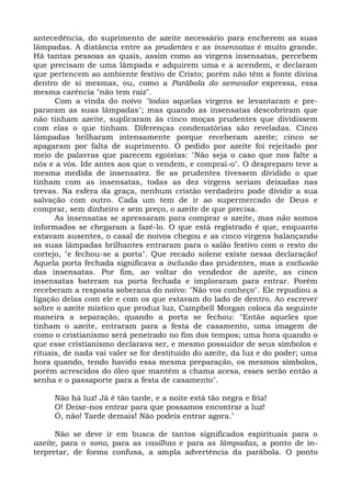 antecedência, do suprimento de azeite necessário para encherem as suas
lâmpadas. A distância entre as prudentes e as insensatas é muito grande.
Há tantas pessoas as quais, assim como as virgens insensatas, percebem
que precisam de uma lâmpada e adquirem uma e a acendem, e declaram
que pertencem ao ambiente festivo de Cristo; porém não têm a fonte divina
dentro de si mesmas, ou, como a Parábola do semeador expressa, essa
mesma carência "não tem raiz".
      Com a vinda do noivo "todas aquelas virgens se levantaram e pre-
pararam as suas lâmpadas"; mas quando as insensatas descobriram que
não tinham azeite, suplicaram às cinco moças prudentes que dividissem
com elas o que tinham. Diferenças condenatórias são reveladas. Cinco
lâmpadas brilharam intensamente porque receberam azeite; cinco se
apagaram por falta de suprimento. O pedido por azeite foi rejeitado por
meio de palavras que parecem egoístas: "Não seja o caso que nos falte a
nós e a vós. Ide antes aos que o vendem, e comprai-o". O despreparo teve a
mesma medida de insensatez. Se as prudentes tivessem dividido o que
tinham com as insensatas, todas as dez virgens seriam deixadas nas
trevas. Na esfera da graça, nenhum cristão verdadeiro pode dividir a sua
salvação com outro. Cada um tem de ir ao supermercado de Deus e
comprar, sem dinheiro e sem preço, o azeite de que precisa.
      As insensatas se apressaram para comprar o azeite, mas não somos
informados se chegaram a fazê-lo. O que está registrado é que, enquanto
estavam ausentes, o casal de noivos chegou e as cinco virgens balançando
as suas lâmpadas brilhantes entraram para o salão festivo com o resto do
cortejo, "e fechou-se a porta". Que recado solene existe nessa declaração!
Aquela porta fechada significava a inclusão das prudentes, mas a exclusão
das insensatas. Por fim, ao voltar do vendedor de azeite, as cinco
insensatas bateram na porta fechada e imploraram para entrar. Porém
receberam a resposta soberana do noivo: "Não vos conheço". Ele repudiou a
ligação delas com ele e com os que estavam do lado de dentro. Ao escrever
sobre o azeite místico que produz luz, Campbell Morgan coloca da seguinte
maneira a separação, quando a porta se fechou: "Então aqueles que
tinham o azeite, entraram para a festa de casamento, uma imagem de
como o cristianismo será peneirado no fim dos tempos; uma hora quando o
que esse cristianismo declarava ser, e mesmo possuidor de seus símbolos e
rituais, de nada vai valer se for destituído do azeite, da luz e do poder; uma
hora quando, tendo havido essa mesma preparação, os mesmos símbolos,
porém acrescidos do óleo que mantém a chama acesa, esses serão então a
senha e o passaporte para a festa de casamento".

     Não há luz! Já é tão tarde, e a noite está tão negra e fria!
     O! Deixe-nos entrar para que possamos encontrar a luz!
     Ó, não! Tarde demais! Não podeis entrar agora."

      Não se deve ir em busca de tantos significados espirituais para o
azeite, para o sono, para as vasilhas e para as lâmpadas, a ponto de in-
terpretar, de forma confusa, a ampla advertência da parábola. O ponto
 