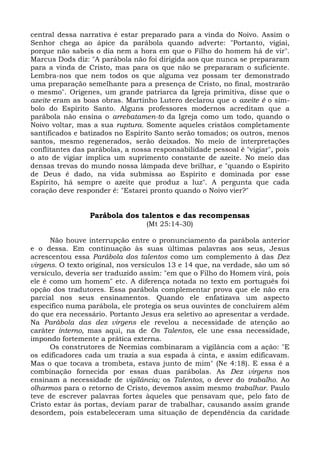 central dessa narrativa é estar preparado para a vinda do Noivo. Assim o
Senhor chega ao ápice da parábola quando adverte: "Portanto, vigiai,
porque não sabeis o dia nem a hora em que o Filho do homem há de vir".
Marcus Dods diz: "A parábola não foi dirigida aos que nunca se prepararam
para a vinda de Cristo, mas para os que não se prepararam o suficiente.
Lembra-nos que nem todos os que alguma vez possam ter demonstrado
uma preparação semelhante para a presença de Cristo, no final, mostrarão
o mesmo". Orígenes, um grande patriarca da Igreja primitiva, disse que o
azeite eram as boas obras. Martinho Lutero declarou que o azeite é o sím-
bolo do Espírito Santo. Alguns professores modernos acreditam que a
parábola não ensina o arrebatamen-to da Igreja como um todo, quando o
Noivo voltar, mas a sua ruptura. Somente aqueles cristãos completamente
santificados e batizados no Espírito Santo serão tomados; os outros, menos
santos, mesmo regenerados, serão deixados. No meio de interpretações
conflitantes das parábolas, a nossa responsabilidade pessoal é "vigiar", pois
o ato de vigiar implica um suprimento constante de azeite. No meio das
densas trevas do mundo nossa lâmpada deve brilhar, e "quando o Espírito
de Deus é dado, na vida submissa ao Espírito e dominada por esse
Espírito, há sempre o azeite que produz a luz". A pergunta que cada
coração deve responder é: "Estarei pronto quando o Noivo vier?"


                 Parábola dos talentos e das recompensas
                                  (Mt 25:14-30)

      Não houve interrupção entre o pronunciamento da parábola anterior
e o dessa. Em continuação às suas últimas palavras aos seus, Jesus
acrescentou essa Parábola dos talentos como um complemento à das Dez
virgens. O texto original, nos versículos 13 e 14 que, na verdade, são um só
versículo, deveria ser traduzido assim: "em que o Filho do Homem virá, pois
ele é como um homem" etc. A diferença notada no texto em português foi
opção dos tradutores. Essa parábola complementar prova que ele não era
parcial nos seus ensinamentos. Quando ele enfatizava um aspecto
específico numa parábola, ele protegia os seus ouvintes de concluírem além
do que era necessário. Portanto Jesus era seletivo ao apresentar a verdade.
Na Parábola das dez virgens ele revelou a necessidade de atenção ao
caráter interno, mas aqui, na de Os Talentos, ele une essa necessidade,
impondo fortemente a prática externa.
      Os construtores de Neemias combinaram a vigilância com a ação: "E
os edificadores cada um trazia a sua espada à cinta, e assim edificavam.
Mas o que tocava a trombeta, estava junto de mim" (Ne 4:18). E essa é a
combinação fornecida por essas duas parábolas. As Dez virgens nos
ensinam a necessidade de vigilância; os Talentos, o dever do trabalho. Ao
olharmos para o retorno de Cristo, devemos assim mesmo trabalhar. Paulo
teve de escrever palavras fortes àqueles que pensavam que, pelo fato de
Cristo estar às portas, deviam parar de trabalhar, causando assim grande
desordem, pois estabeleceram uma situação de dependência da caridade
 
