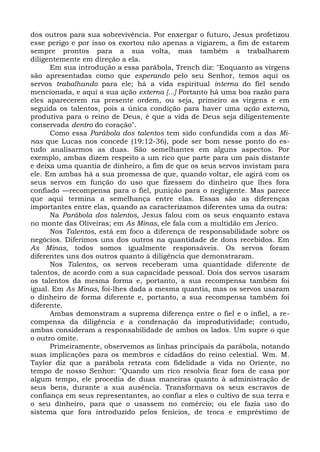 dos outros para sua sobrevivência. Por enxergar o futuro, Jesus profetizou
esse perigo e por isso os exortou não apenas a vigiarem, a fim de estarem
sempre prontos para a sua volta, mas também a trabalharem
diligentemente em direção a ela.
      Em sua introdução a essa parábola, Trench diz: "Enquanto as virgens
são apresentadas como que esperando pelo seu Senhor, temos aqui os
servos trabalhando para ele; há a vida espiritual interna do fiel sendo
mencionada, e aqui a sua ação externa [...] Portanto há uma boa razão para
eles aparecerem na presente ordem, ou seja, primeiro as virgens e em
seguida os talentos, pois a única condição para haver uma ação externa,
produtiva para o reino de Deus, é que a vida de Deus seja diligentemente
conservada dentro do coração".
      Como essa Parábola dos talentos tem sido confundida com a das Mi-
nas que Lucas nos concede (19:12-36), pode ser bom nesse ponto do es-
tudo analisarmos as duas. São semelhantes em alguns aspectos. Por
exemplo, ambas dizem respeito a um rico que parte para um país distante
e deixa uma quantia de dinheiro, a fim de que os seus servos invistam para
ele. Em ambas há a sua promessa de que, quando voltar, ele agirá com os
seus servos em função do uso que fizessem do dinheiro que lhes fora
confiado —recompensa para o fiel, punição para o negligente. Mas parece
que aqui termina a semelhança entre elas. Essas são as diferenças
importantes entre elas, quando as caracterizamos diferentes uma da outra:
      Na Parábola dos talentos, Jesus falou com os seus enquanto estava
no monte das Oliveiras; em As Minas, ele fala com a multidão em Jerico.
      Nos Talentos, está em foco a diferença de responsabilidade sobre os
negócios. Diferimos uns dos outros na quantidade de dons recebidos. Em
As Minas, todos somos igualmente responsáveis. Os servos foram
diferentes uns dos outros quanto à diligência que demonstraram.
      Nos Talentos, os servos receberam uma quantidade diferente de
talentos, de acordo com a sua capacidade pessoal. Dois dos servos usaram
os talentos da mesma forma e, portanto, a sua recompensa também foi
igual. Em As Minas, foi-lhes dada a mesma quantia, mas os servos usaram
o dinheiro de forma diferente e, portanto, a sua recompensa também foi
diferente.
      Ambas demonstram a suprema diferença entre o fiel e o infiel, a re-
compensa da diligência e a condenação da improdutividade; contudo,
ambas consideram a responsabilidade de ambos os lados. Um supre o que
o outro omite.
      Primeiramente, observemos as linhas principais da parábola, notando
suas implicações para os membros e cidadãos do reino celestial. Wm. M.
Taylor diz que a parábola retrata com fidelidade a vida no Oriente, no
tempo de nosso Senhor: "Quando um rico resolvia ficar fora de casa por
algum tempo, ele procedia de duas maneiras quanto à administração de
seus bens, durante a sua ausência. Transformava os seus escravos de
confiança em seus representantes, ao confiar a eles o cultivo de sua terra e
o seu dinheiro, para que o usassem no comércio; ou ele fazia uso do
sistema que fora introduzido pelos fenícios, de troca e empréstimo de
 
