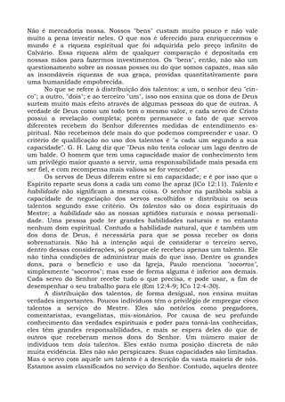 Não é mercadoria nossa. Nossos "bens" custam muito pouco e não vale
muito a pena investir neles. O que nos é oferecido para enriquecermos o
mundo é a riqueza espiritual que foi adquirida pelo preço infinito do
Calvário. Essa riqueza além de qualquer comparação é depositada em
nossas mãos para fazermos investimentos. Os "bens", então, não são um
questionamento sobre as nossas posses ou do que somos capazes, mas são
as insondáveis riquezas de sua graça, providas quantitativamente para
uma humanidade empobrecida.
       No que se refere à distribuição dos talentos: a um, o senhor deu "cin-
co"; a outro, "dois"; e ao terceiro "um", isso nos ensina que os dons de Deus
surtem muito mais efeito através de algumas pessoas do que de outras. A
verdade de Deus como um todo tem o mesmo valor, e cada servo de Cristo
possui a revelação completa; porém permanece o fato de que servos
diferentes recebem do Senhor diferentes medidas de entendimento es-
piritual. Não recebemos dele mais do que podemos compreender e usar. O
critério de qualificação no uso dos talentos é "a cada um segundo a sua
capacidade". G. H. Lang diz que "Deus não tenta colocar um lago dentro de
um balde. O homem que tem uma capacidade maior de conhecimento tem
um privilégio maior quanto a servir, uma responsabilidade mais pesada em
ser fiel, e com recompensa mais valiosa se for vencedor".
       Os servos de Deus diferem entre si em capacidade; e é por isso que o
Espírito reparte seus dons a cada um como lhe apraz (ICo 12:11). Talento e
habilidade não significam a mesma coisa. O senhor na parábola sabia a
capacidade de negociação dos servos escolhidos e distribuiu os seus
talentos segundo esse critério. Os talentos são os dons espirituais do
Mestre; a habilidade são as nossas aptidões naturais e nossa personali-
dade. Uma pessoa pode ter grandes habilidades naturais e no entanto
nenhum dom espiritual. Contudo a habilidade natural, que é também um
dos dons de Deus, é necessária para que se possa receber os dons
sobrenaturais. Não há a intenção aqui de considerar o terceiro servo,
dentro dessas considerações, só porque ele recebeu apenas um talento. Ele
não tinha condições de administrar mais do que isso. Dentre os grandes
dons, para o benefício e uso da Igreja, Paulo menciona "socorros",
simplesmente "socorros"; mas esse de forma alguma é inferior aos demais.
Cada servo do Senhor recebe tudo o que precisa, e pode usar, a fim de
desempenhar o seu trabalho para ele (Em 12:4-9; ICo 12:4-30).
       A distribuição dos talentos, de forma desigual, nos ensina muitas
verdades importantes. Poucos indivíduos têm o privilégio de empregar cinco
talentos a serviço do Mestre. Eles são notórios como pregadores,
comentaristas, evangelistas, mis-sionários. Por causa de seu profundo
conhecimento das verdades espirituais e poder para torná-las conhecidas,
eles têm grandes responsabilidades, e mais se espera deles do que de
outros que receberam menos dons do Senhor. Um número maior de
indivíduos tem dois talentos. Eles estão numa posição discreta de não
muita evidência. Eles não são perspicazes. Suas capacidades são limitadas.
Mas o servo com aquele um talento é a descrição da vasta maioria de nós.
Estamos assim classificados no serviço do Senhor. Contudo, aqueles dentre
 