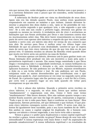 nós que menos têm, estão obrigados a servir ao Senhor com o que possui, e
se o servirem fielmente com o pouco que ele concedeu, serão honrados e
recompensados.
       A soberania do Senhor pode ser vista na distribuição de seus dons.
Apoio não era tão dotado quanto Paulo, mas ambos eram igualmente
responsáveis em usarem ao máximo o que tinham. Jamais devemos la-
mentar a pequenez dos dons dados a nós, "pois se há prontidão de von-
tade, será aceita segundo o que qualquer tem, e não segundo o que não
tem". Se a nós não nos coube o primeiro lugar, devemos nos gloriar no
segundo ou mesmo no terceiro. A verdadeira arte de viver é aceitarmos as
limitações que nos foram atribuídas por Deus e não lutarmos contra elas
ou murmurarmos sobre elas. Não deve haver ressentimento ou inveja por
parte do servo com apenas dois talentos a respeito do que tem cinco; assim
também o servo com um talento não deve ter inveja do seu conservo que
tem dois. No serviço para Deus é melhor estar em último lugar com
fidelidade do que no primeiro com deslealdade. Lembre-se que se espera
mais do servo que tem cinco talentos do que do que tem dois ou do que
possui três. O salmista escalou as alturas da filosofia cristã quando disse
que muito em breve seria um porteiro na casa do Senhor.
       Se tivermos apenas um talento, devemos usá-lo para ganhar mais um.
Nossa limitação deve produzir em nós um incentivo a mais pela ação e
persistência espirituais e morais. Em nossa longa caminhada o que Deus
elogia e recompensa não é a capacidade intelectual, se somos brilhantes ou
populares, mas a fidelidade e devoção a ele, sem reconhecimentos ou
aplausos humanos. Se não podemos ser um Moisés, sejamos semelhantes
a Arão ou a um levita inferior e leal. Se não podemos ser um Paulo,
estejamos entre os santos desconhecidos que contribuíam com o que
tinham para ajudá-lo. José contentava-se em estar no segundo carro atrás
de Faraó. Se o primeiro lugar não lhe pertence aqui, e você for fiel a Cristo,
por certo terá o primeiro lugar ao seu lado quando ele voltar para
recompensar os que são dele.

      2. Uso e abuso dos talentos. Quando o primeiro servo recebeu os
cinco talentos; e o segundo, os seus dois; lemos que ambos saíram
"imediatamente" e negociaram com eles. Como é forte esse termo
"imediatamente"! Não houve demora. Eles não sabiam quanto tempo o seu
senhor ficaria ausente; por isso tão logo ele partiu, começaram a negociar.
"Tudo o que te vier à mão para fazer, fazei-o conforme as tuas forças". Eles
negociaram, fizeram permutas, até que dobraram o que tinham. O que pos-
suía cinco talentos conseguiu outros cinco —100%. O servo com dois ta-
lentos foi igualmente bem sucedido, pois o seu lucro também foi de 100%.
Em ambos os casos o capital original foi duplicado. Se o homem com
apenas um talento o tivesse negociado, o seu lucro teria sido o mesmo.
      Temos a graça e o poder para duplicarmos o nosso capital espiritual?
Ao receber a graça, temos crescido na graça? Nosso desejo de orar tem sido
intensificado? A nossa esperança está mais firme e real? As aspirações do
passado amadureceram? A nossa influência espiritual e os resultados do
 