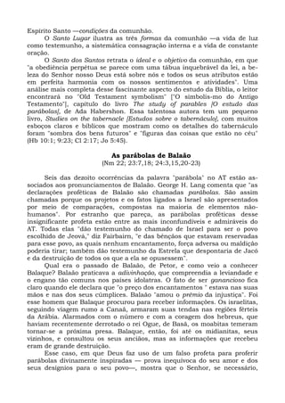 Espírito Santo —condições da comunhão.
       O Santo Lugar ilustra as três formas da comunhão —a vida de luz
como testemunho, a sistemática consagração interna e a vida de constante
oração.
       O Santo dos Santos retrata o ideal e o objetivo da comunhão, em que
"a obediência perpétua se parece com uma tábua inquebrável da lei, a be-
leza do Senhor nosso Deus está sobre nós e todos os seus atributos estão
em perfeita harmonia com os nossos sentimentos e atividades". Uma
análise mais completa desse fascinante aspecto do estudo da Bíblia, o leitor
encontrará no "Old Testament symbolism" ["O simbolis-mo do Antigo
Testamento"], capítulo do livro The study of parables [O estudo das
parábolas], de Ada Habershon. Essa talentosa autora tem um pequeno
livro, Studies on the tabernacle [Estudos sobre o tabernáculo], com muitos
esboços claros e bíblicos que mostram como os detalhes do tabernáculo
foram "sombra dos bens futuros" e "figuras das coisas que estão no céu"
(Hb 10:1; 9:23; Cl 2:17; Jo 5:45).

                           As parábolas de Balaão
                        (Nm 22; 23:7,18; 24:3,15,20-23)

      Seis das dezoito ocorrências da palavra "parábola" no AT estão as-
sociados aos pronunciamentos de Balaão. George H. Lang comenta que "as
declarações proféticas de Balaão são chamadas parábolas. São assim
chamadas porque os projetos e os fatos ligados a Israel são apresentados
por meio de comparações, compostas na maioria de elementos não-
humanos". Por estranho que pareça, as parábolas proféticas desse
insignificante profeta estão entre as mais inconfundíveis e admiráveis do
AT. Todas elas "dão testemunho do chamado de Israel para ser o povo
escolhido de Jeová," diz Fairbairn, "e das bênçãos que estavam reservadas
para esse povo, as quais nenhum encantamento, força adversa ou maldição
poderia tirar; também dão testemunho da Estrela que despontaria de Jacó
e da destruição de todos os que a ela se opusessem".
      Qual era o passado de Balaão, de Petor, e como veio a conhecer
Balaque? Balaão praticava a adivinhação, que compreendia a leviandade e
o engano tão comuns nos países idolatras. O fato de ser ganancioso fica
claro quando ele declara que "o preço dos encantamentos " estava nas suas
mãos e nas dos seus cúmplices. Balaão "amou o prêmio da injustiça". Foi
esse homem que Balaque procurou para receber informações. Os israelitas,
seguindo viagem rumo a Canaã, armaram suas tendas nas regiões férteis
da Arábia. Alarmados com o número e com a coragem dos hebreus, que
haviam recentemente derrotado o rei Ogue, de Basã, os moabitas temeram
tornar-se a próxima presa. Balaque, então, foi até os midianitas, seus
vizinhos, e consultou os seus anciãos, mas as informações que recebeu
eram de grande destruição.
      Esse caso, em que Deus faz uso de um falso profeta para proferir
parábolas divinamente inspiradas — prova inequívoca do seu amor e dos
seus desígnios para o seu povo—, mostra que o Senhor, se necessário,
 