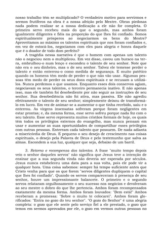 nosso trabalho têm se multiplicado? O verdadeiro motivo para servirmos e
sermos frutíferos na obra é a nossa afeição pelo Mestre. Obras piedosas
nada podem realizar se a nossa dedicação a ele não for completa. O
primeiro servo recebeu mais do que o segundo, mas ambos foram
igualmente diligentes e fiéis na proporção do que lhes foi confiado. Somos
espiritualmente prósperos ao negociarmos os bens do Mestre?
Aproveitamos ao máximo os talentos espirituais que nos foram confiados e,
em vez de estocá-los, negociamos com eles para alegria e honra daquele
que é o doador de todo dom perfeito?
      A tragédia nessa narrativa é que o homem com apenas um talento
não o negociou nem o multiplicou. Em vez disso, cavou um buraco na ter-
ra, embrulhou-o num lenço e escondeu o talento de seu senhor. Note que
não era o seu dinheiro, mas o de seu senhor. Talvez ele temesse perder o
talento e então enterrou-o como medida de segurança. E muito patético
quando os homens têm medo de perder o que não vão usar. Algumas pes-
soas têm medo de perder os seus dons espirituais e se recusam a utilizá-
los. Nunca perdemos o que usamos. Enquanto esses dois conservos agiam,
negociavam os seus talentos, o terceiro permanecia inativo. E não apenas
isso, mas ele também foi desobediente por não seguir as instruções de seu
senhor. Sua desobediência não foi ativa, mas passiva. Ele não agrediu
efetivamente o talento de seu senhor; simplesmente deixou de transformá-
lo em lucro. Em vez de animar-se a aumentar o que tinha recebido, saiu e o
enterrou. As virgens insensatas sofreram porque foram negligentes em
estar prontas; e, da mesma forma, esse servo sofreu porque nada fez com o
seu talento. Esse servo representa muitos cristãos formais de hoje, os quais
têm todos os privilégios externos do evangelho, mas nunca pensam em
usar e aumentar as suas oportunidades de compartilhar esses privilégios
com outras pessoas. Enterram cada talento que possuem. De nada adianta
a misericórdia de Deus. E pequeno o seu desejo de crescimento nas coisas
espirituais, o desejo pela Palavra de Deus e pelo testemunho que salva as
almas. Escondem a sua luz, qualquer que seja, debaixo de um barril.

      3. Retorno e recompensa dos talentos. A frase "muito tempo depois
veio o senhor daqueles servos" não significa que Jesus teve a intenção de
ensinar que a sua segunda vinda não deveria ser esperada por séculos.
Jesus nunca estabeleceu uma data para a sua volta, pois ele pode vir a
qualquer hora. Uma coisa sabemos: sempre há tempo suficiente antes que
Cristo venha para que os que forem "servos diligentes dupliquem o capital
que lhes foi confiado". Quando os servos compareceram à presença de seu
senhor, houve um impressionante balancete. O primeiro e o segundo
servos relataram orgulhosamente o seu sucesso nos negócios e devolveram
ao seu mestre o dobro do que lhe pertencia. Ambos foram recompensados
exatamente da mesma forma. Ambos foram louvados: "Bem está!" Ambos
receberam a promessa: "Sobre o muito te colocarei". Ambos foram glo-
rificados: "Entra no gozo do teu senhor". "O gozo do Senhor" é uma alegria
completa: o gozo que ele sente pelo serviço fiel a ele prestado, o gozo que
temos em sermos aprovados por ele, o gozo em vermos outras pessoas no
 