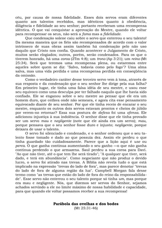 céu, por causa de nossa fidelidade. Esses dois servos eram diferentes
quanto aos talentos recebidos, mas idênticos quanto à obediência,
diligência e fidelidade ao seu senhor; portanto receberam uma recompensa
idêntica. O que vai conquistar a aprovação do Mestre, quando ele voltar
para recompensar os seus, não será a fama mas a fidelidade.
      Que condenação solene caiu sobre o servo que enterrou o seu talento!
Da mesma maneira que os fiéis são recompensados de acordo com o valor
intrínseco de suas obras assim também há condenação pelo não uso
daquilo que Cristo nos confia. Quando acontecer o Julgamento de Cristo,
muitos serão elogiados; outros, porém, serão condenados. Para os que o
tiverem honrado, há uma coroa (2Tm 4:8); um trono (Ap 3:21); um reino (Mt
25:34). Será que teremos uma recompensa plena, ou estaremos entre
aqueles sobre quem se diz: "Salvo, todavia como pelo fogo"? Uma alma
salva, mas uma vida perdida e uma recompensa perdida em conseqüência
da omissão.
      Como o verdadeiro caráter desse terceiro servo vem à tona, através de
sua resposta e da condenação que o seu senhor lhe dirige pela sua falha?
Em primeiro lugar, ele tinha uma falsa idéia de seu mestre, e usou esse
seu equívoco como uma desculpa por ter falhado naquilo que lhe havia sido
confiado. Ele se enganou sobre o seu mestre ao pensar que ele era um
homem duro, que ceifava onde não semeara, e agora cita esse pensamento
equivocado diante de seu senhor. Por que ele tinha receio de encarar o seu
mestre, enquanto os outros dois servos estavam prontos e cheios de júbilo
por verem-no retornar? Essa sua postura de defesa foi uma ofensa. Ele
adicionou injustiça à sua indolência. O senhor disse que ele tinha provado
ser um servo mau e negligente (note que ele ainda era um servo); mau,
porque pensava que o seu senhor fosse duro e injusto; negligente, porque
deixara de usar o talento.
      O servo foi silenciado e condenado, e o senhor ordenou que o seu ta-
lento fosse tomado e dado ao que possuía dez. Assim ele perdeu o que
tinha guardado tão cuidadosamente. Parece que a lição aqui é use ou
perca. O que ganha continua aumentando o seu ganho —o que não ganha
continua perdendo o que armazena. Saul perdeu a sua coroa para Davi.
"Ao que não tiver, até o que tem lhe será tirado"; "A qualquer que tiver, será
dado, e terá em abundância". Como negociante que não produz o devido
lucro, o servo foi atirado nas trevas. A Bíblia não revela tudo o que está
implicado na expressão "trevas do lado de fora", mas parece denotar "trevas
do lado de fora de alguma região da luz". Campbell Morgan fala desse
termo como "as trevas que estão do lado de fora do reino da responsabilida-
de". Esse servo não enterrou o seu talento porque só tinha um, mas porque
era mau e negligente. Nós, que dizemos ser servos do Senhor, sejamos
achados servindo a ele no limite máximo de nossa habilidade e capacidade,
para que quando ele voltar possamos receber a sua recompensa!


                      Parábola das ovelhas e dos bodes
                                  (Mt 25:31-46)
 