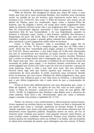 designar a si mesmo. Em primeiro lugar, quando ele aparecer, será como:
       Filho do Homem. Ele designou-se assim por umas 80 vezes, e esse
título, que traz em si uma conotação familiar, tem também uma conotação
racial, no sentido de ser ele homem, pois representa muito bem a raça
humana (I Co 15:45-47). Era como "o Filho do homem" que esteve em pé
diante de Pilatos, para ser condenado. Aqui, como o mesmo Filho do
homem, que foi julgado e morto, ele surge para emitir julgamento sobre
todos os homens viventes (esse não é um julgamento dos "vivos e mortos".
Não há ressurreição alguma associada a esse julgamento). Esse título
expressivo fala de sua humanidade, e de sua degradação, quando os
homens o trataram como "verme, e não homem, opróbrio dos homens e
desprezado do povo" (SI 22:6). Mas o Filho do homem, que uma vez foi
rejeitado, surgirá em poder e grande glória rodeado das milícias angelicais,
para ministrar o justo julgamento sobre todos os homens.
       Como "o Filho do homem", toda a autoridade de julgar lhe foi
atribuída por seu Pai. "O Pai a ninguém julga, mas deu ao Filho todo o
juízo". Deus lhe deu "autoridade para julgar, porque é o Filho do homem"
(Jo 5:22-27). Nessa narrativa, o seu justo juízo (Jo 5:30) está relacionado
aos que se encontrarem nos túmulos, os quais ouvirão a sua voz. Mas o
julgamento na parábola que temos aqui é o das nações viventes. Notamos
que o verbo no tempo futuro não é empregado aqui. Jesus não disse que o
Pai "dará" mas que "deu". Ao assumir a vestidura de ser humano, Jesus foi
investido do poder para julgar, e os homens estarão conscientes de que
serão julgados por Cristo, por tudo o que ele será em si mesmo, e graças às
suas palavras, obras e tudo o que nele será visto. Em seu ministério
terreno havia algo nele que tornou aqueles que estavam à sua volta
conscientes de seus pecados. E então acontecia uma constante divisão
entre os homens, por sua causa. Falamos do último julgamento; mas, para
o primeiro, nos voltamos para a sua vida entre os homens, e descobrimos
que o seu último julgamento não é nada mais do que a consumação do
primeiro.
       Cristo já havia dito definitivamente aos seus discípulos que, como "o
Filho do homem", ele viria "na glória de seu Pai, com os seus anjos"; e,
como "o Filho do homem", assentar-se-ia "no trono de sua glória" (Mt
16:27; 19:28). O Julgamento das Ovelhas e dos Bodes será a abertura do
reino milenar. Esse será o dia "determinado" para ele, como o homem,
julgar o mundo com justiça e eqüidade (At 17:31).

      Pastor. Ao exercer o seu conhecimento e discernimento nessa função,
Cristo separará as ovelhas dentre os bodes. Temos em Davi a ilustração de
um pastor que reina e, contudo, pastoreia ao mesmo tempo. É como o
"pastor supremo" que Jesus está para surgir, e será dessa maneira que ele
ministrará nesse inquérito judicial. Enquanto esteve na terra, ele viu os
homens como "ovelhas sem pastor"; mas quando retornar como Pastor, as
suas ovelhas serão cuidadas eternamente. Porque num rebanho sírio há
muitos pontos de semelhança entre as ovelhas e os bodes, são necessários
os olhos bem treinados do pastor, para distinguir uns dos outros. O Pastor
 