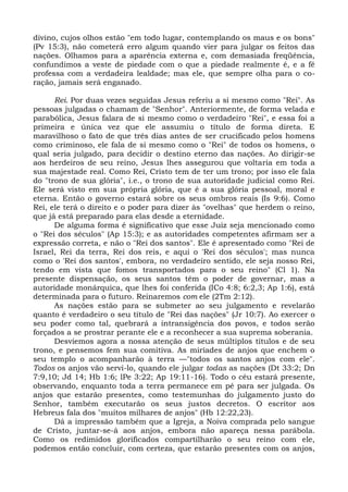 divino, cujos olhos estão "em todo lugar, contemplando os maus e os bons"
(Pv 15:3), não cometerá erro algum quando vier para julgar os feitos das
nações. Olhamos para a aparência externa e, com demasiada freqüência,
confundimos a veste de piedade com o que a piedade realmente é, e a fé
professa com a verdadeira lealdade; mas ele, que sempre olha para o co-
ração, jamais será enganado.

      Rei. Por duas vezes seguidas Jesus referiu a si mesmo como "Rei". As
pessoas julgadas o chamam de "Senhor". Anteriormente, de forma velada e
parabólica, Jesus falara de si mesmo como o verdadeiro "Rei", e essa foi a
primeira e única vez que ele assumiu o título de forma direta. E
maravilhoso o fato de que três dias antes de ser crucificado pelos homens
como criminoso, ele fala de si mesmo como o "Rei" de todos os homens, o
qual seria julgado, para decidir o destino eterno das nações. Ao dirigir-se
aos herdeiros de seu reino, Jesus lhes assegurou que voltaria em toda a
sua majestade real. Como Rei, Cristo tem de ter um trono; por isso ele fala
do "trono de sua glória", i.e., o trono de sua autoridade judicial como Rei.
Ele será visto em sua própria glória, que é a sua glória pessoal, moral e
eterna. Então o governo estará sobre os seus ombros reais (Is 9:6). Como
Rei, ele terá o direito e o poder para dizer às "ovelhas" que herdem o reino,
que já está preparado para elas desde a eternidade.
      De alguma forma é significativo que esse Juiz seja mencionado como
o "Rei dos séculos" (Ap 15:3); e as autoridades competentes afirmam ser a
expressão correta, e não o "Rei dos santos". Ele é apresentado como "Rei de
Israel, Rei da terra, Rei dos reis, e aqui o 'Rei dos séculos'; mas nunca
como o 'Rei dos santos', embora, no verdadeiro sentido, ele seja nosso Rei,
tendo em vista que fomos transportados para o seu reino" (Cl 1). Na
presente dispensação, os seus santos têm o poder de governar, mas a
autoridade monárquica, que lhes foi conferida (ICo 4:8; 6:2,3; Ap 1:6), está
determinada para o futuro. Reinaremos com ele (2Tm 2:12).
      As nações estão para se submeter ao seu julgamento e revelarão
quanto é verdadeiro o seu título de "Rei das nações" (Jr 10:7). Ao exercer o
seu poder como tal, quebrará a intransigência dos povos, e todos serão
forçados a se prostrar perante ele e a reconhecer a sua suprema soberania.
      Desviemos agora a nossa atenção de seus múltiplos títulos e de seu
trono, e pensemos fem sua comitiva. As miríades de anjos que enchem o
seu templo o acompanharão à terra —"todos os santos anjos com ele".
Todos os anjos vão servi-lo, quando ele julgar todas as nações (Dt 33:2; Dn
7:9,10; Jd 14; Hb 1:6; lPe 3:22; Ap 19:11-16). Todo o céu estará presente,
observando, enquanto toda a terra permanece em pé para ser julgada. Os
anjos que estarão presentes, como testemunhas do julgamento justo do
Senhor, também executarão os seus justos decretos. O escritor aos
Hebreus fala dos "muitos milhares de anjos" (Hb 12:22,23).
      Dá a impressão também que a Igreja, a Noiva comprada pelo sangue
de Cristo, juntar-se-á aos anjos, embora não apareça nessa parábola.
Como os redimidos glorificados compartilharão o seu reino com ele,
podemos então concluir, com certeza, que estarão presentes com os anjos,
 