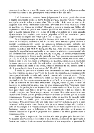 para contemplarem o seu Redentor aplicar com justiça o julgamento das
nações e assumir o seu poder para reinar como o Rei dos reis.

       II. O JULGAMENTO. A cena desse julgamento é a terra, particularmente
a região conhecida como a Terra Santa, porque, quando Cristo voltar, os
seus pés estarão sobre o monte das Oliveiras (Zc 14:4); mas os que serão
julgados não terão identidade nacional: "Perante ele serão reunidas todas
as nações, i.e., todos os gentios". Quando o plural é usado na Bíblia, ele
representa todos os povos ou nações gentílicas do mundo, em contraste
com a nação judaica (Rm 15:11,12; Ef 2:11). Joel refere-se a esse grande
ajuntamento das nações para serem julgadas —"Ali me assentarei para
julgar todas as nações em redor" (Jl 3:1,2,11,12; Zc 14:2).
       Dá a impressão que as nações dessa época não serão tão populosas
como as de hoje e, quando o Rei, o Juiz de Deus, retornar para intervir e
decidir soberanamente sobre os assuntos internacionais, estarão em
condições desesperadoras. Os profetas referem-se às desolações e às
mortes mundiais (SI 46:6-9; Ezequiel 38; 39). João mostra como a vasta
população mundial será reduzida a um número mínimo, em conseqüência
das intervenções divinas (Ap 6:8; 8:9,11; 9:15,18). De Israel propriamente
dito restará naquele tempo nada mais do que "um pequeno remanescente"
(Is 1:9; Zc 13:8,9). As nações ovelhas, consideradas justas, entrarão para o
milênio com o seu Rei. Esse ajuntamento de nações, então, será a multidão
da terra que estará ao lado das miríades celestiais ao redor do Juiz: "Vi o
Senhor assentado sobre o seu trono, e todo o exército do céu estava junto a
ele, à sua mão direita e à sua esquerda" (IRs 22:19).
       É mais do que um o número dos comentaristas para quem todas as
nações reunidas ao redor do Trono da Glória não significa necessariamente
que a população do mundo todo estará concentrada num só ponto. "Pode-
se entender que o Rei convocará todas as nações para que se reúnam,
possivelmente fazendo essa convocação através de seus representantes [...]
a fim de eliminar as fronteiras existentes". Nações, como tal, não visitam os
doentes, os prisioneiros, mas, sim, os seus representantes. Tomemos como
exemplo a Organização das Nações Unidas com sede em Nova Iorque. Isso
não quer dizer que todos os povos, que constituem todas as nações do
mundo, estejam em Nova Iorque. Apesar de suas dimensões enormes essa
importante cidade jamais poderia conter os bilhões de almas que as nações
representam. Os representantes de quase todas as nações do mundo estão
concentrados na ONU, para tratarem de assuntos nacionais e inter-
nacionais. Um governante de um país pode exercer influência para o bem
ou o mal sobre o seu povo. Junto com os seus conselheiros, ele conduz a
vida de sua nação e é responsável pelo que ela se torna quanto ao caráter.
Portanto, parece que o julgamento das nações viventes será como se
fossem colocadas à parte e julgadas nas pessoas de seus governantes e
representantes.
       Vem agora a separação das nações, em dois grupos, pelo Pastor-Juiz.
As nações ovelhas serão colocadas à sua direita, a posição de aprovação e
honra; as nações bodes estarão localizadas à sua esquerda, a posição de
 