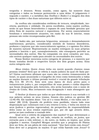vergonha e desonra. Nessa ocasião, como agora, há somente duas
categorias e todos os homens pertencerão a uma delas. O julgamento é
segundo o caráter, e a metáfora das Ovelhas e Bodes é a imagem dos dois
tipos de caráter e das duas naturezas que diferem entre si.

      As ovelhas são consideradas emblema de ternura, simplicidade, ino-
cência, paciência e utilidade. Os povos escolhidos, como nações ovelhas,
serão os que foram benevolentes e capazes de uma bondade genuína que
deles fluía de maneira natural e espontânea. Por serem essencialmente
bondosas e exteriormente atuantes, em razão da sua fé interior, essas
pessoas são então recompensadas pelo Rei.

     Os bodes são, por natureza briguentos, sensuais e demasiadamente
malcheirosos; portanto, considerados símbolo de homens desordeiros,
profanos e impuros que são essencialmente egoístas, e o egoísmo flui deles
de maneira natural. Representarão as nações entregues às suas próprias
paixões e lascívia e que, conseqüentemente, não conseguem perceber as
necessidades dos outros. Não há compaixão em seus corações; por isso,
não sentem qualquer razão para atender às necessidades dos outros.
     Nosso Senhor menciona outra categoria de pessoas, e a maneira que
foram tratadas decide o respectivo futuro dos dois grupos acima. Essa
outra categoria são:

      Meus irmãos. Quem Jesus tinha em mente quando chamou essas
pessoas irmãos? Será que se referia à nação judaica da qual ele fazia par-
te? Vários escritores afirmam que esses são os crentes remanescentes de
Israel, os quais anunciarão o evangelho do reino como testemunho a todas
as nações durante o último período terrível e crucial da grande tribulação
(Mq 5:3; Mt 24:14). Esta será uma época de dura prova para o
remanescente judeu e, por compartilhar de suas posses e cuidar daqueles
que foram despojados pelo Anticristo, eles serão honrados com o nome de
irmãos de Cristo. Mas certamente essa designação é mais abrangente que
isso!
      O Senhor já dissera que todos os que obedecessem à sua vontade e à
sua palavra seriam os seus irmãos, fossem eles judeus ou gentios (Mt
12:46-49). Ele também disse: "Um só é o vosso Mestre, e vós todos sois ir-
mãos" (Mt 23:8). Quando ele proferiu essa parábola, visava toda essa
dispensação que culminará com o seu retorno à terra, e tinha em mente os
seus (judeus e gentios regenerados), da perspectiva da responsabilidade
deles como os seus irmãos espirituais que, por ele agir através deles,
portar-se-iam conforme a vontade dele.
      Qual será o critério do julgamento das nações? O que determinará a
divisão entre elas, pois, de um lado, estarão as ovelhas, os justos, que
entrarão para a vida milenar; e, do outro, os bodes, os ímpios, que serão
julgados e mortos. Campbell Morgan acredita que a pergunta de Pilatos
deve ser feita, de um pdnto de vista nacional: '"Que farei então com Jesus?'
Essa deve ser a pergunta às nações: O que estão fazendo com Jesus? O
 