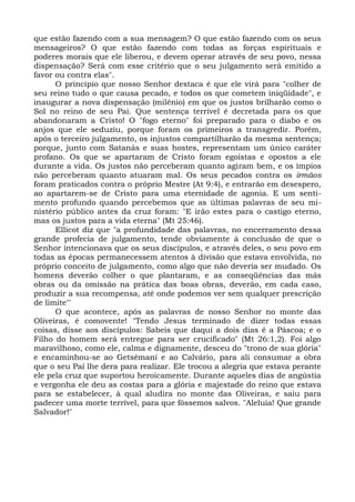 que estão fazendo com a sua mensagem? O que estão fazendo com os seus
mensageiros? O que estão fazendo com todas as forças espirituais e
poderes morais que ele liberou, e devem operar através de seu povo, nessa
dispensação? Será com esse critério que o seu julgamento será emitido a
favor ou contra elas".
      O princípio que nosso Senhor destaca é que ele virá para "colher de
seu reino tudo o que causa pecado, e todos os que cometem iniqüidade", e
inaugurar a nova dispensação (milênio) em que os justos brilharão como o
Sol no reino de seu Pai. Que sentença terrível é decretada para os que
abandonaram a Cristo! O "fogo eterno" foi preparado para o diabo e os
anjos que ele seduziu, porque foram os primeiros a transgredir. Porém,
após o terceiro julgamento, os injustos compartilharão da mesma sentença;
porque, junto com Satanás e suas hostes, representam um único caráter
profano. Os que se apartaram de Cristo foram egoístas e opostos a ele
durante a vida. Os justos não perceberam quanto agiram bem, e os ímpios
não perceberam quanto atuaram mal. Os seus pecados contra os irmãos
foram praticados contra o próprio Mestre (At 9:4), e entrarão em desespero,
ao apartarem-se de Cristo para uma eternidade de agonia. E um senti-
mento profundo quando percebemos que as últimas palavras de seu mi-
nistério público antes da cruz foram: "E irão estes para o castigo eterno,
mas os justos para a vida eterna" (Mt 25:46).
      Ellicot diz que "a profundidade das palavras, no encerramento dessa
grande profecia de julgamento, tende obviamente à conclusão de que o
Senhor intencionava que os seus discípulos, e através deles, o seu povo em
todas as épocas permanecessem atentos à divisão que estava envolvida, no
próprio conceito de julgamento, como algo que não deveria ser mudado. Os
homens deverão colher o que plantaram, e as conseqüências das más
obras ou da omissão na prática das boas obras, deverão, em cada caso,
produzir a sua recompensa, até onde podemos ver sem qualquer prescrição
de limite"'
      O que acontece, após as palavras de nosso Senhor no monte das
Oliveiras, é comovente! "Tendo Jesus terminado de dizer todas essas
coisas, disse aos discípulos: Sabeis que daqui a dois dias é a Páscoa; e o
Filho do homem será entregue para ser crucificado" (Mt 26:1,2). Foi algo
maravilhoso, como ele, calma e dignamente, desceu do "trono de sua glória"
e encaminhou-se ao Getsêmani e ao Calvário, para ali consumar a obra
que o seu Pai lhe dera para realizar. Ele trocou a alegria que estava perante
ele pela cruz que suportou heroicamente. Durante aqueles dias de angústia
e vergonha ele deu as costas para a glória e majestade do reino que estava
para se estabelecer, à qual aludira no monte das Oliveiras, e saiu para
padecer uma morte terrível, para que fôssemos salvos. "Aleluia! Que grande
Salvador!"
 