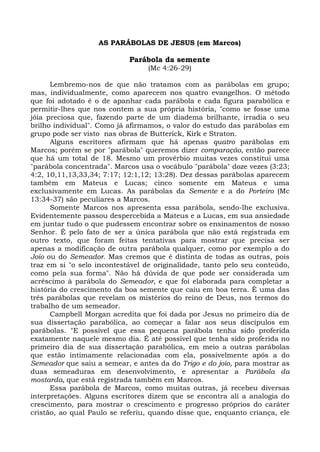 AS PARÁBOLAS DE JESUS (em Marcos)

                            Parábola da semente
                                  (Mc 4:26-29)

      Lembremo-nos de que não tratamos com as parábolas em grupo;
mas, individualmente, como aparecem nos quatro evangelhos. O método
que foi adotado é o de apanhar cada parábola e cada figura parabólica e
permitir-lhes que nos contem a sua própria história, "como se fosse uma
jóia preciosa que, fazendo parte de um diadema brilhante, irradia o seu
brilho individual". Como já afirmamos, o valor do estudo das parábolas em
grupo pode ser visto nas obras de Butterick, Kirk e Straton.
      Alguns escritores afirmam que há apenas quatro parábolas em
Marcos; porém se por "parábola" queremos dizer comparação, então parece
que há um total de 18. Mesmo um provérbio muitas vezes constitui uma
"parábola concentrada". Marcos usa o vocábulo "parábola" doze vezes (3:23;
4:2, 10,11,13,33,34; 7:17; 12:1,12; 13:28). Dez dessas parábolas aparecem
também em Mateus e Lucas; cinco somente em Mateus e uma
exclusivamente em Lucas. As parábolas da Semente e a do Porteiro (Mc
13:34-37) são peculiares a Marcos.
      Somente Marcos nos apresenta essa parábola, sendo-lhe exclusiva.
Evidentemente passou despercebida a Mateus e a Lucas, em sua ansiedade
em juntar tudo o que pudessem encontrar sobre os ensinamentos de nosso
Senhor. É pelo fato de ser a única parábola que não está registrada em
outro texto, que foram feitas tentativas para mostrar que precisa ser
apenas a modificação de outra parábola qualquer, como por exemplo a do
Joio ou do Semeador. Mas cremos que é distinta de todas as outras, pois
traz em si "o selo incontestável de originalidade, tanto pelo seu conteúdo,
como pela sua forma". Não há dúvida de que pode ser considerada um
acréscimo à parábola do Semeador, e que foi elaborada para completar a
história do crescimento da boa semente que caiu em boa terra. É uma das
três parábolas que revelam os mistérios do reino de Deus, nos termos do
trabalho de um semeador.
      Campbell Morgan acredita que foi dada por Jesus no primeiro dia de
sua dissertação parabólica, ao começar a falar aos seus discípulos em
parábolas. "E possível que essa pequena parábola tenha sido proferida
exatamente naquele mesmo dia. É até possível que tenha sido proferida no
primeiro dia de sua dissertação parabólica, em meio a outras parábolas
que estão intimamente relacionadas com ela, possivelmente após a do
Semeador que saiu a semear, e antes da do Trigo e do joio, para mostrar as
duas semeaduras em desenvolvimento, e apresentar a Parábola da
mostarda, que está registrada também em Marcos.
      Essa parábola de Marcos, como muitas outras, já recebeu diversas
interpretações. Alguns escritores dizem que se encontra ali a analogia do
crescimento, para mostrar o crescimento e progresso próprios do caráter
cristão, ao qual Paulo se referiu, quando disse que, enquanto criança, ele
 