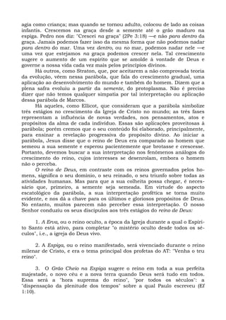 agia como criança; mas quando se tornou adulto, colocou de lado as coisas
infantis. Crescemos na graça desde a semente até o grão maduro na
espiga. Pedro nos diz: "Crescei na graça" (2Pe 3:18) —e não para dentro da
graça. Jamais podemos fazer isso da mesma forma que não podemos nadar
para dentro do mar. Uma vez dentro, ou no mar, podemos nadar nele —e
uma vez que estejamos na graça podemos crescer nela. Tal crescimento
sugere o aumento de um espírito que se amolde à vontade de Deus e
governe a nossa vida cada vez mais pelos princípios divinos.
      Há outros, como Straton, que, por aceitarem a não comprovada teoria
da evolução, vêem nessa parábola, que fala do crescimento gradual, uma
aplicação ao desenvolvimento do mundo e também do homem. Dizem que a
plena safra evoluiu a partir da semente, do protoplasma. Não é preciso
dizer que não temos qualquer simpatia por tal interpretação ou aplicação
dessa parábola de Marcos.
      Há aqueles, como Ellicot, que consideram que a parábola simbolize
três estágios no crescimento da Igreja de Cristo no mundo; as três fases
representam a influência de novas verdades, nos pensamentos, atos e
propósitos da alma de cada indivíduo. Essas são aplicações proveitosas à
parábola; porém cremos que o seu conteúdo foi elaborado, principalmente,
para ensinar a revelação progressiva do propósito divino. Ao iniciar a
parábola, Jesus disse que o reino de Deus era comparado ao homem que
semeou a sua semente e esperou pacientemente que brotasse e crescesse.
Portanto, devemos buscar a sua interpretação nos fenômenos análogos do
crescimento do reino, cujos interesses se desenrolam, embora o homem
não o perceba.
      O reino de Deus, em contraste com os reinos governados pelos ho-
mens, significa o seu domínio, o seu reinado, o seu triunfo sobre todas as
atividades humanas. Mas para que a sua colheita possa chegar, é neces-
sário que, primeiro, a semente seja semeada. Em virtude do aspecto
escatológico da parábola, a sua interpretação profética se torna muito
evidente, e nos dá a chave para os últimos e gloriosos propósitos de Deus.
No entanto, muitos parecem não perceber essa interpretação. O nosso
Senhor conduziu os seus discípulos aos três estágios do reino de Deus:

     1. A Erva, ou o reino oculto, a época da Igreja durante a qual o Espíri-
to Santo está ativo, para completar "o mistério oculto desde todos os sé-
culos", i.e., a igreja do Deus vivo.

      2. A Espiga, ou o reino manifestado, será vivenciado durante o reino
milenar de Cristo, e era o tema principal dos profetas do AT: "Venha o teu
reino".

      3. O Grão Cheio na Espiga sugere o reino em toda a sua perfeita
majestade, o novo céu e a nova terra quando Deus será tudo em todos.
Essa será a "hora suprema do reino", "por todos os séculos": a
"dispensação da plenitude dos tempos" sobre a qual Paulo escreveu (Ef
1:10).
 